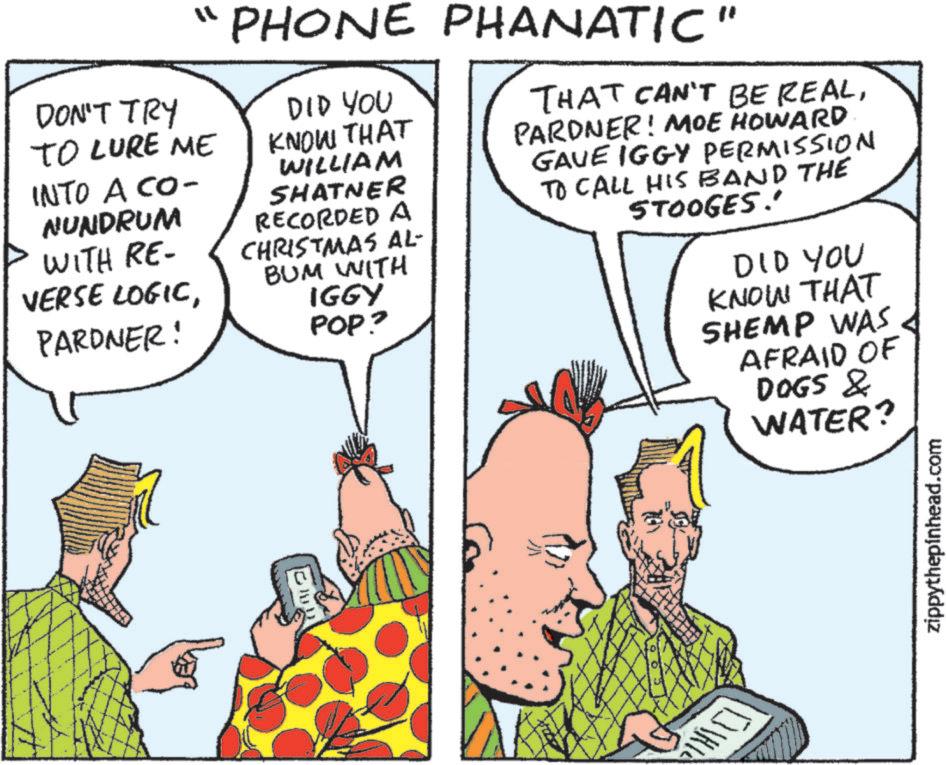 Animation OCR: DON'T TRY TO LURE ME INTO A CO- NUNDRUM WITH RE- VERSE LOGICPARDNER! "1 PHONE PHANATIC" DID YOU KNOW THAT WILLIAM SHATNER RECORDED A CHRISTMAS AL- BUM WITH IGGY POP? THAT CAN'T BE REALPARDNER! MOE HOWARD GAVE IGGY PERMISSION TO CALL HIS BAND THE STOOGES!' DID YOU KNOW THAT SHEMP WAS AFRAID OF DOGS & WATER? zippythepinhead.com DON'T TRY TO LURE ME INTO A CO- NUNDRUM WITH RE- VERSE LOGICPARDNER ! " 1 PHONE PHANATIC " DID YOU KNOW THAT WILLIAM SHATNER RECORDED A CHRISTMAS AL- BUM WITH IGGY POP ? THAT CAN'T BE REALPARDNER ! MOE HOWARD GAVE IGGY PERMISSION TO CALL HIS BAND THE STOOGES ! ' DID YOU KNOW THAT SHEMP WAS AFRAID OF DOGS & WATER ? zippythepinhead.com
