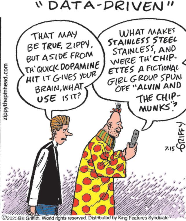 Fiction OCR: . wwwww www zippythepinhead.com wwww " DATA-DRIVEN" THAT MAY BE TRUEBUT ASIDE FROM TA'QUICK DOPAMINE HIT IT GIVES YOUR BRAINWHAT USE IS IT? WHAT MAKES STAINLESS STEEL STAINLESSAND WERE TH'CHIP- ETTES A FICTIONAL GIRL GROUP SPUN OFF "ALVIN AND THE CHIP- MUNKS"> www ©2025 Bill Griffith. World rights reserved. Distributed by King Features Syndicate www wwwwwww wwwww www. 7-15 GRIFFY . wwwww www zippythepinhead.com wwww " DATA - DRIVEN " THAT MAY BE TRUEBUT ASIDE FROM TA'QUICK DOPAMINE HIT IT GIVES YOUR BRAINWHAT USE IS IT ? WHAT MAKES STAINLESS STEEL STAINLESSAND WERE TH'CHIP- ETTES A FICTIONAL GIRL GROUP SPUN OFF " ALVIN AND THE CHIP- MUNKS " > www © 2025 Bill Griffith . World rights reserved . Distributed by King Features Syndicate www wwwwwww wwwww www . 7-15 GRIFFY