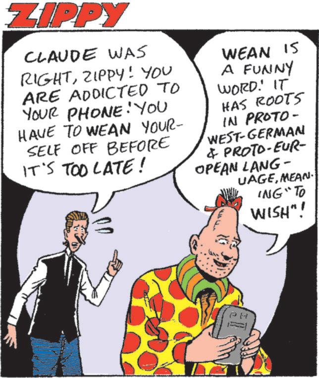 Animation OCR: ZIPPY CLAUDE WAS RIGHTZIPPY! YOU ARE ADDICTED TO YOUR PHONE! YOU HAVE TO WEAN YOUR- SELF OFF BEFORE IT'S TOO LATE! WEAN IS A FUNNY WORD. IT HAS ROOTS IN PROTO- WEST-GERMAN & PROTO-EUR- OPEAN LANG- UAGEMEAN. ING" TO WISH"! PA ZIPPY CLAUDE WAS RIGHTZIPPY ! YOU ARE ADDICTED TO YOUR PHONE ! YOU HAVE TO WEAN YOUR- SELF OFF BEFORE IT'S TOO LATE ! WEAN IS A FUNNY WORD . IT HAS ROOTS IN PROTO- WEST - GERMAN & PROTO - EUR- OPEAN LANG- UAGEMEAN . ING " TO WISH " ! PA