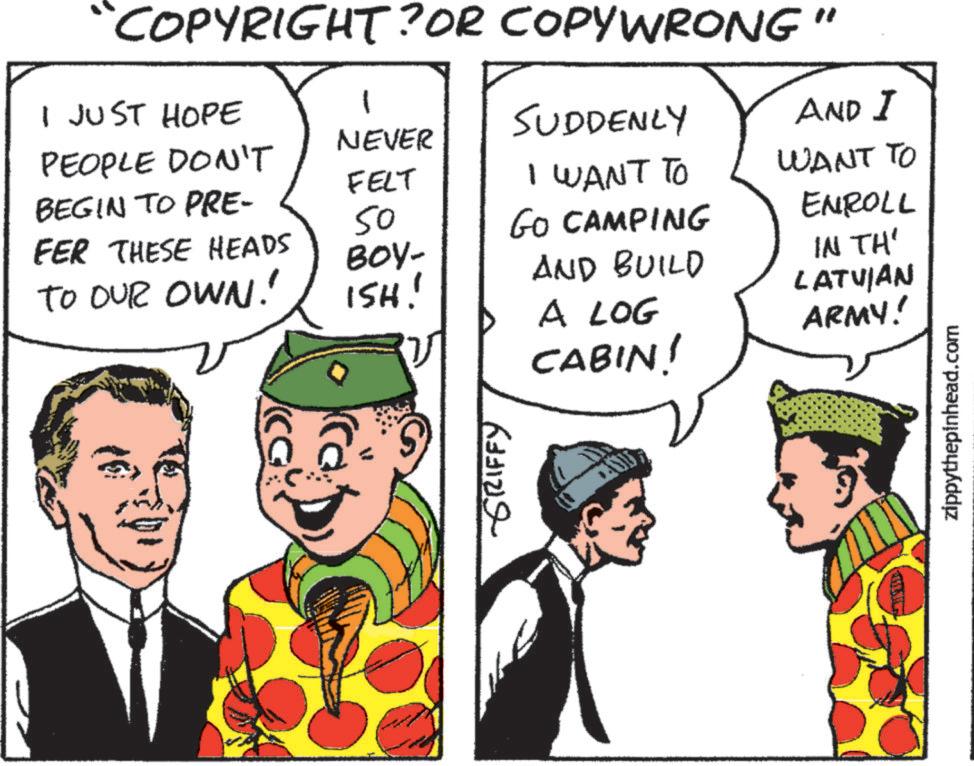 Animated cartoon OCR: NEVER FELT “COPYRIGHT? OR COPYWRONG" I JUST HOPE PEOPLE DON'T 1 SUDDENLY AND I BEGIN TO PRE- I WANT TO 50 FER THESE HEADS GO CAMPING WANT TO ENROLL BOY- TO OUR OWN!' AND BUILD ISH! IN TH' LATVIAN A LOG CABIN! ARMY! GRIFFY zippythepinhead.com NEVER FELT “ COPYRIGHT ? OR COPYWRONG " I JUST HOPE PEOPLE DON'T 1 SUDDENLY AND I BEGIN TO PRE- I WANT TO 50 FER THESE HEADS GO CAMPING WANT TO ENROLL BOY- TO OUR OWN ! ' AND BUILD ISH ! IN TH ' LATVIAN A LOG CABIN ! ARMY ! GRIFFY zippythepinhead.com