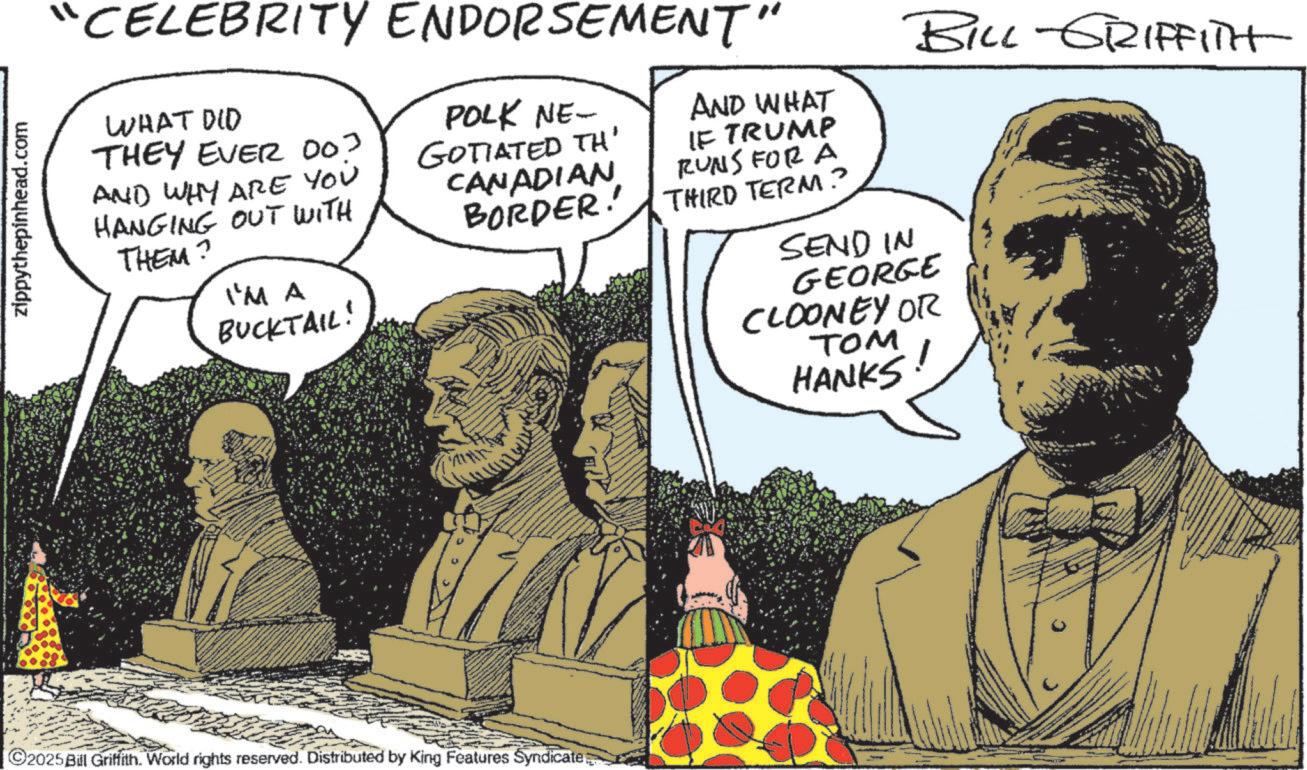 Animation OCR: zippythepinhead.com "CELEBRITY ENDORSEMENT" WHAT DID THEY EVER 003 AND WHY ARE YOU HANGING OUT WITH THEM? I'M A BUCKTAIL! POLK NE- GOTIATED TH' CANADIAN BORDER! AND WHAT IF TRUMP RUNS FOR A THIRD TERM? SEND IN BILL GRIFFITH GEORGE CLOONEY OR TOM HANKS 2025Bill Griffith. World rights reserved. Distributed by King Features Syndicate zippythepinhead.com " CELEBRITY ENDORSEMENT " WHAT DID THEY EVER 003 AND WHY ARE YOU HANGING OUT WITH THEM ? I'M A BUCKTAIL ! POLK NE- GOTIATED TH ' CANADIAN BORDER ! AND WHAT IF TRUMP RUNS FOR A THIRD TERM ? SEND IN BILL GRIFFITH GEORGE CLOONEY OR TOM HANKS 2025Bill Griffith . World rights reserved . Distributed by King Features Syndicate
