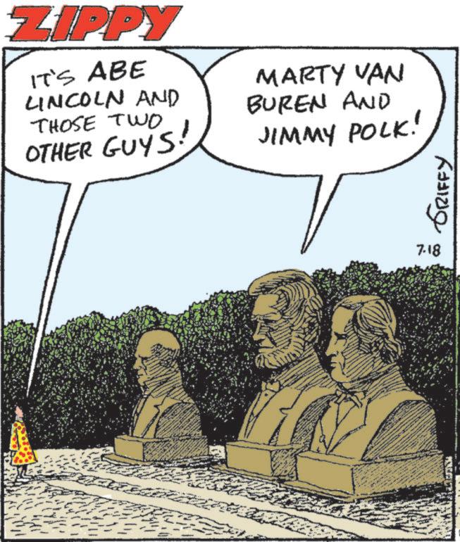 Comics OCR: ZIPPY IT'S ABE LINCOLN AND THOSE TWO OTHER GUYS! MARTY VAN BUREN AND JIMMY POLK! 7.18 GRIFFY ZIPPY IT'S ABE LINCOLN AND THOSE TWO OTHER GUYS ! MARTY VAN BUREN AND JIMMY POLK ! 7.18 GRIFFY
