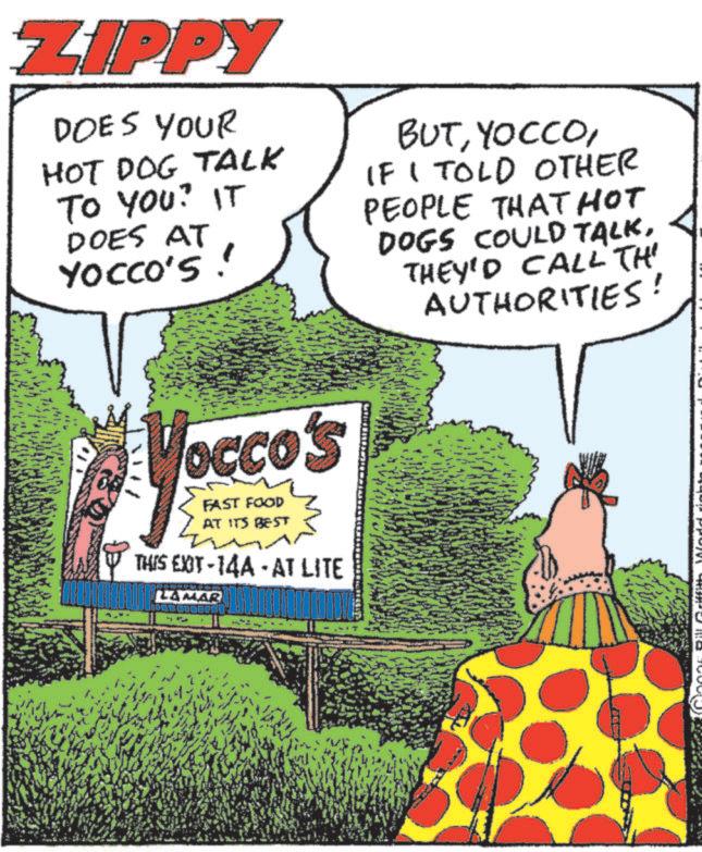 Publication OCR: ZIPPY DOES YOUR HOT DOG TALK TO YOU? IT DOES AT YOCCO'S! BUTIF I TOLD OTHER PEOPLE THATHOT DOGS COULD TALKTHEY'D CALL TH AUTHORITIES! Vocco's FAST FOOD AT ITS BEST THIS EXIT-14A - AT LITE HOCHOR LAMAR ZIPPY DOES YOUR HOT DOG TALK TO YOU ? IT DOES AT YOCCO'S ! BUTIF I TOLD OTHER PEOPLE THATHOT DOGS COULD TALKTHEY'D CALL TH AUTHORITIES ! Vocco's FAST FOOD AT ITS BEST THIS EXIT - 14A - AT LITE HOCHOR LAMAR