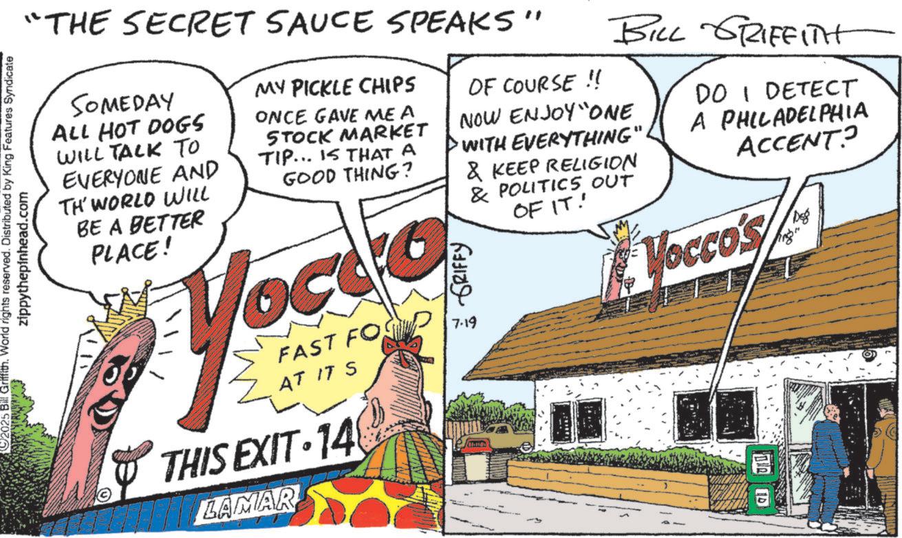 Food group OCR: 2025 Bill Griffith. World rights reserved. Distributed by King Features Syndicate zippythepinhead.com "THE SECRET SAUCE SPEAKS" SOMEDAY ALL HOT DOGS WILL TALK TO EVERYONE AND TH' WORLD WILL BE A BETTER PLACE! MY PICKLE CHIPS ONCE GAVE ME A STOCK MARKET TIP... IS THAT A GOOD THING? You FAST FO AT IT S THIS EXIT 148 LAMAR GRIFFY 7.19 OF COURSE !! BILL GRIFFITH NOW ENJOY "ONE WITH EVERYTHING' & KEEP RELIGION & POLITICS OUT OF IT! DO I DETECT A PHILADELPHIA ACCENT? Vocco's DER D 2025 Bill Griffith . World rights reserved . Distributed by King Features Syndicate zippythepinhead.com " THE SECRET SAUCE SPEAKS " SOMEDAY ALL HOT DOGS WILL TALK TO EVERYONE AND TH ' WORLD WILL BE A BETTER PLACE ! MY PICKLE CHIPS ONCE GAVE ME A STOCK MARKET TIP ... IS THAT A GOOD THING ? You FAST FO AT IT S THIS EXIT 148 LAMAR GRIFFY 7.19 OF COURSE !! BILL GRIFFITH NOW ENJOY " ONE WITH EVERYTHING ' & KEEP RELIGION & POLITICS OUT OF IT ! DO I DETECT A PHILADELPHIA ACCENT ? Vocco's DER D