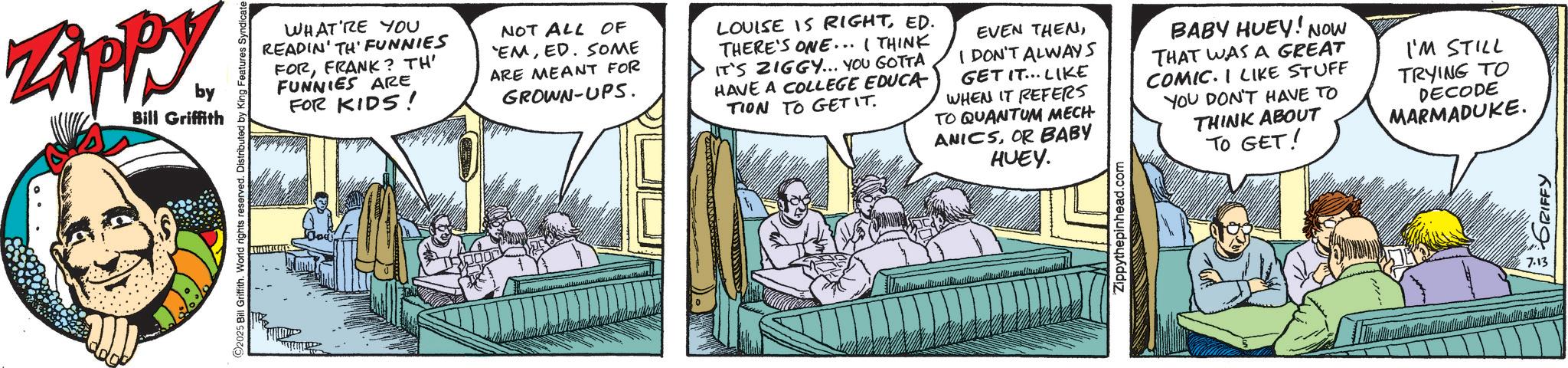 Fictional character OCR: Zippy. by Bill Griffith 2025 Bill Griffith. World rights reserved. Distributed by King Features Syndicate WHAT'RE YOU READIN' TH' FUNNIES FORFRANK? TH' FUNNIES ARE FOR KIDS! NOT ALL OF 'EMED. SOME ARE MEANT FOR GROWN-UPS. LOUISE IS RIGHTED. THERE'S ONE... I THINK IT'S ZIGGY... YOU GOTTA HAVE A COLLEGE EDUCA TION TO GET IT. EVEN THENI DON'T ALWAYS GET IT... LIKE WHEN IT REFERS TO QUANTUM MECH ANICSOR BABY HUEY. BABY HUEY! NOW THAT WAS A GREAT COMIC. I LIKE STUFF YOU DON'T HAVE TO THINK ABOUT TO GET! I'M STILL TRYING TO DECODE MARMADUKE. Zippythepinhead.com 7.13 GRIFFY Zippy . by Bill Griffith 2025 Bill Griffith . World rights reserved . Distributed by King Features Syndicate WHAT'RE YOU READIN ' TH ' FUNNIES FORFRANK ? TH ' FUNNIES ARE FOR KIDS ! NOT ALL OF ' EMED . SOME ARE MEANT FOR GROWN - UPS . LOUISE IS RIGHTED . THERE'S ONE ... I THINK IT'S ZIGGY ... YOU GOTTA HAVE A COLLEGE EDUCA TION TO GET IT . EVEN THENI DON'T ALWAYS GET IT ... LIKE WHEN IT REFERS TO QUANTUM MECH ANICSOR BABY HUEY . BABY HUEY ! NOW THAT WAS A GREAT COMIC . I LIKE STUFF YOU DON'T HAVE TO THINK ABOUT TO GET ! I'M STILL TRYING TO DECODE MARMADUKE . Zippythepinhead.com 7.13 GRIFFY
