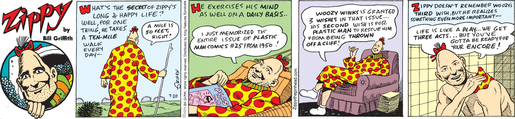 Publication OCR: ZAPPY. by Bill Griffith WHAT'S THE SECRET OF ZIPPY'S LONG&HAPPY LIFE? WELLFOR ONE THINGHE TAKES A TEN-MILE WALK EVERY DAY- A MILE IS 50 FEETRIGHT! 7.20 2025 Bill Griffith. World rights reserved. Distributed by King Features Syndicate GRIFFY HE EXERCISES HIS MIND AS WELL ON A DAILY BASIS.. I JUST MEMORIZED TH' ENTIRE ISSUE OF PLASTIC MAN COMICS #25 FROM 1950! WOOZY WINKS IS GRANTED 3 WISHES IN THAT ISSUE... HIS SECOND WISH IS FOR PLASTIC MAN TO RESCUE HIM FROM BEING THROWN OFF A CLIFF! ZIPPY DOESN'T REMEMBER WOOZY'S THIRD WISHBUT HE REALIZES SOMETHING EVEN MORE IMPORTANT-- LIFE IS LIKE A PLAY... WE GET THREE ACTS... BUT YOU'VE GOTTA BE READY FOR YOUR ENCORE! ~PLA ????? Zippythepinhead.com ZAPPY . by Bill Griffith WHAT'S THE SECRET OF ZIPPY'S LONG & HAPPY LIFE ? WELLFOR ONE THINGHE TAKES A TEN - MILE WALK EVERY DAY- A MILE IS 50 FEETRIGHT ! 7.20 2025 Bill Griffith . World rights reserved . Distributed by King Features Syndicate GRIFFY HE EXERCISES HIS MIND AS WELL ON A DAILY BASIS .. I JUST MEMORIZED TH ' ENTIRE ISSUE OF PLASTIC MAN COMICS # 25 FROM 1950 ! WOOZY WINKS IS GRANTED 3 WISHES IN THAT ISSUE ... HIS SECOND WISH IS FOR PLASTIC MAN TO RESCUE HIM FROM BEING THROWN OFF A CLIFF ! ZIPPY DOESN'T REMEMBER WOOZY'S THIRD WISHBUT HE REALIZES SOMETHING EVEN MORE IMPORTANT-- LIFE IS LIKE A PLAY ... WE GET THREE ACTS ... BUT YOU'VE GOTTA BE READY FOR YOUR ENCORE ! ~ PLA ????? Zippythepinhead.com