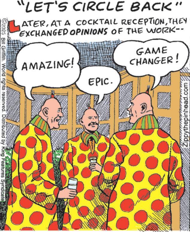 Animation OCR: C2025 Bill Griffith. World rights reserved. Distributed by King Features Syndicate "LET'S CIRCLE BACK" ATERTHEY EXCHANGED OPINIONS OF THE WORK-- AMAZING! GAME CHANGER! EPIC. Zippythepinhead.com C2025 Bill Griffith . World rights reserved . Distributed by King Features Syndicate " LET'S CIRCLE BACK " ATERAT A COCKTAIL RECEPTIONTHEY EXCHANGED OPINIONS OF THE WORK-- AMAZING ! GAME CHANGER ! EPIC . Zippythepinhead.com