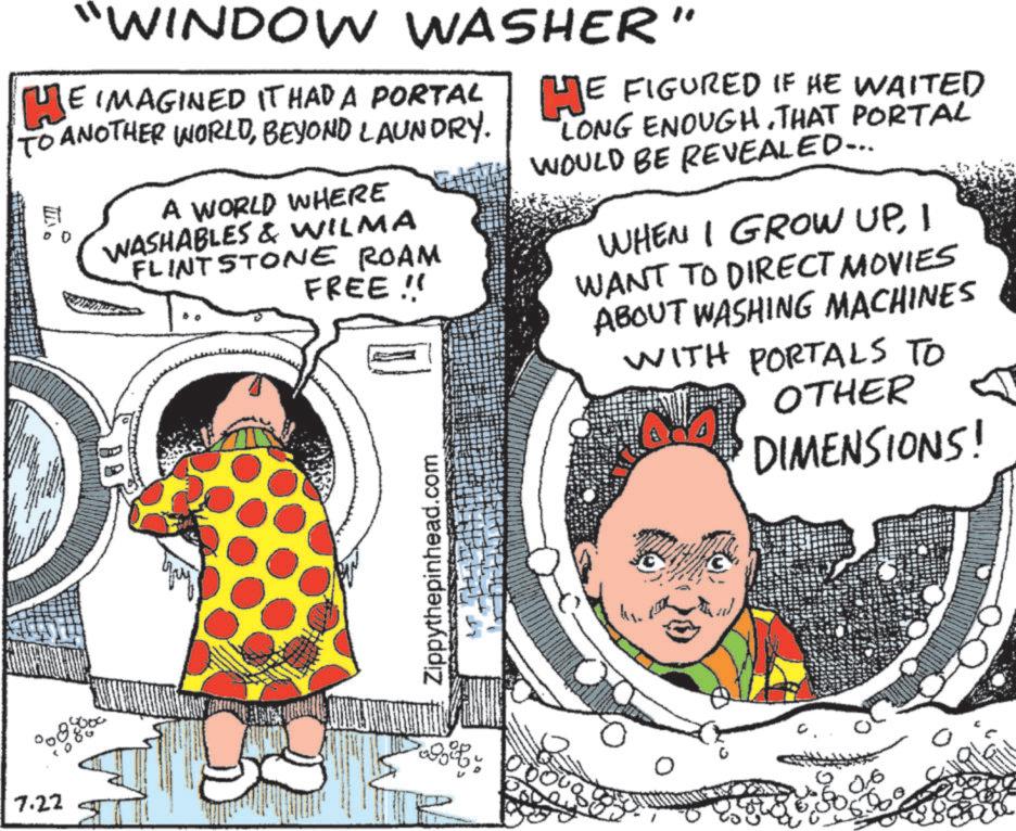 Fiction OCR: 7.22 "WINDOW WASHER" HE IMAGINED IT HAD A PORTAL TO ANOTHER WORLDBEYOND LAUNDRY. E A WORLD WHERE WASHABLES & WILMA FLINTSTONE ROAM FREE!! HE FIGURED IF HE WAITED LONG ENOUGH. THAT PORTAL WOULD BE REVEALED... WHEN I GROW UPI WANT TO DIRECT MOVIES ABOUT WASHING MACHINES WITH PORTALS TO OTHER DIMENSIONS! Zippythepinhead.com 3 06 7.22 " WINDOW WASHER " HE IMAGINED IT HAD A PORTAL TO ANOTHER WORLDBEYOND LAUNDRY . E A WORLD WHERE WASHABLES & WILMA FLINTSTONE ROAM FREE !! HE FIGURED IF HE WAITED LONG ENOUGH . THAT PORTAL WOULD BE REVEALED ... WHEN I GROW UPI WANT TO DIRECT MOVIES ABOUT WASHING MACHINES WITH PORTALS TO OTHER DIMENSIONS ! Zippythepinhead.com 3 06