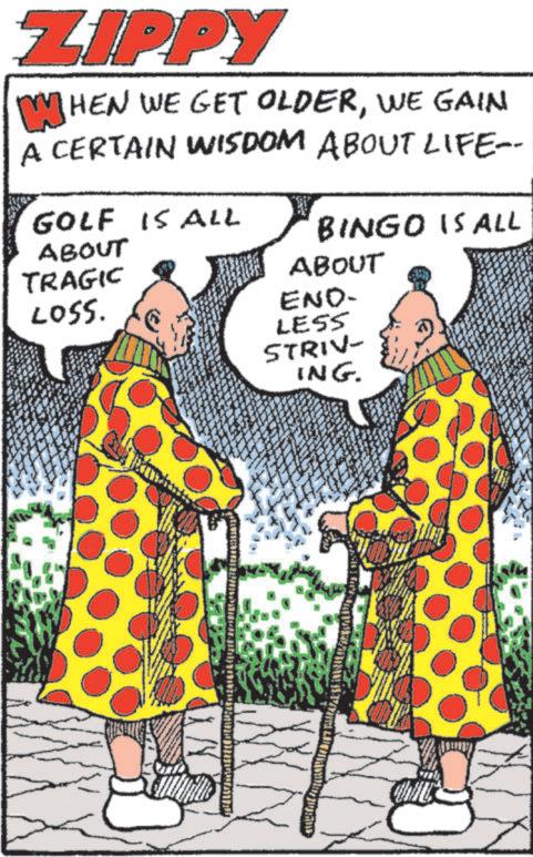 Fiction OCR: ZIPPY WHEN WE GET OLDERWE GAIN A CERTAIN WISDOM ABOUT LIFE=- GOLF IS ALL ABOUT TRAGIC LOSS. BINGO IS ALL ABOUT END- LESS STRIV- ING. ZIPPY WHEN WE GET OLDERWE GAIN A CERTAIN WISDOM ABOUT LIFE = - GOLF IS ALL ABOUT TRAGIC LOSS . BINGO IS ALL ABOUT END- LESS STRIV- ING .