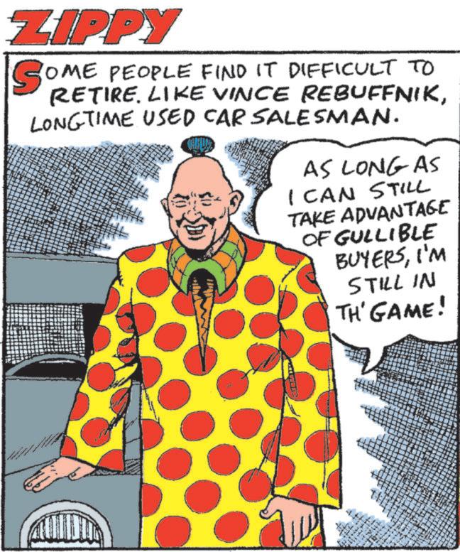 Comic book OCR: ZIPPY SOME PEOPLE FIND IT DIFFICULT TO RETIRE. LIKE VINCE REBUFFNIKLONGTIME USED CAR SALESMAN. CHILDS AS LONG AS I CAN STILL TAKE ADVANTAGE OF GULLIBLE BUYERSI'M STILL IN TH' GAME! www ZIPPY SOME PEOPLE FIND IT DIFFICULT TO RETIRE . LIKE VINCE REBUFFNIKLONGTIME USED CAR SALESMAN . CHILDS AS LONG AS I CAN STILL TAKE ADVANTAGE OF GULLIBLE BUYERSI'M STILL IN TH ' GAME ! www