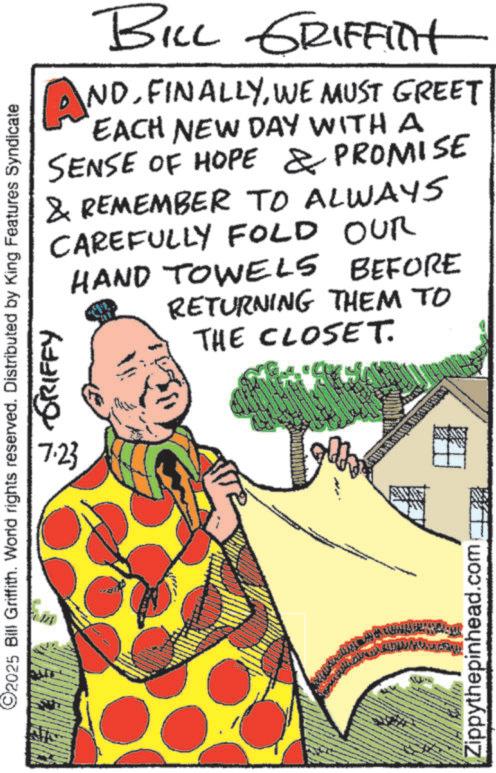 Comic book OCR: ©2025 Bill Griffith. World rights reserved. Distributed by King Features Syndicate 7.23 GRIFFY BILL GRIFFITH ANDWE MUST GREET EACH NEW DAY WITH A SENSE OF HOPE & PROMISE & REMEMBER TO ALWAYS CAREFULLY FOLD OUR HAND TOWELS BEFORE RETURNING THEM TO THE CLOSET. Zippythepinhead.com © 2025 Bill Griffith . World rights reserved . Distributed by King Features Syndicate 7.23 GRIFFY BILL GRIFFITH ANDWE MUST GREET EACH NEW DAY WITH A SENSE OF HOPE & PROMISE & REMEMBER TO ALWAYS CAREFULLY FOLD OUR HAND TOWELS BEFORE RETURNING THEM TO THE CLOSET . Zippythepinhead.com