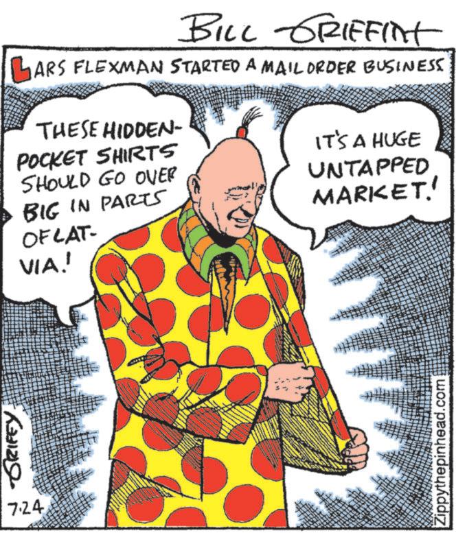 Fiction OCR: GRIFEY. 7.24 BILL GRIFFINT GARS FLEXMAN STARTED A MAIL ORDER BUSINESS THESE HIDDEN- POCKET SHIRTS SHOULD GO OVER BIG IN PARTS OF LAT- VIA! IT'S A HUGE UNTAPPED MARKET! Zippythepinhead.com GRIFEY . 7.24 BILL GRIFFINT GARS FLEXMAN STARTED A MAIL ORDER BUSINESS THESE HIDDEN- POCKET SHIRTS SHOULD GO OVER BIG IN PARTS OF LAT- VIA ! IT'S A HUGE UNTAPPED MARKET ! Zippythepinhead.com
