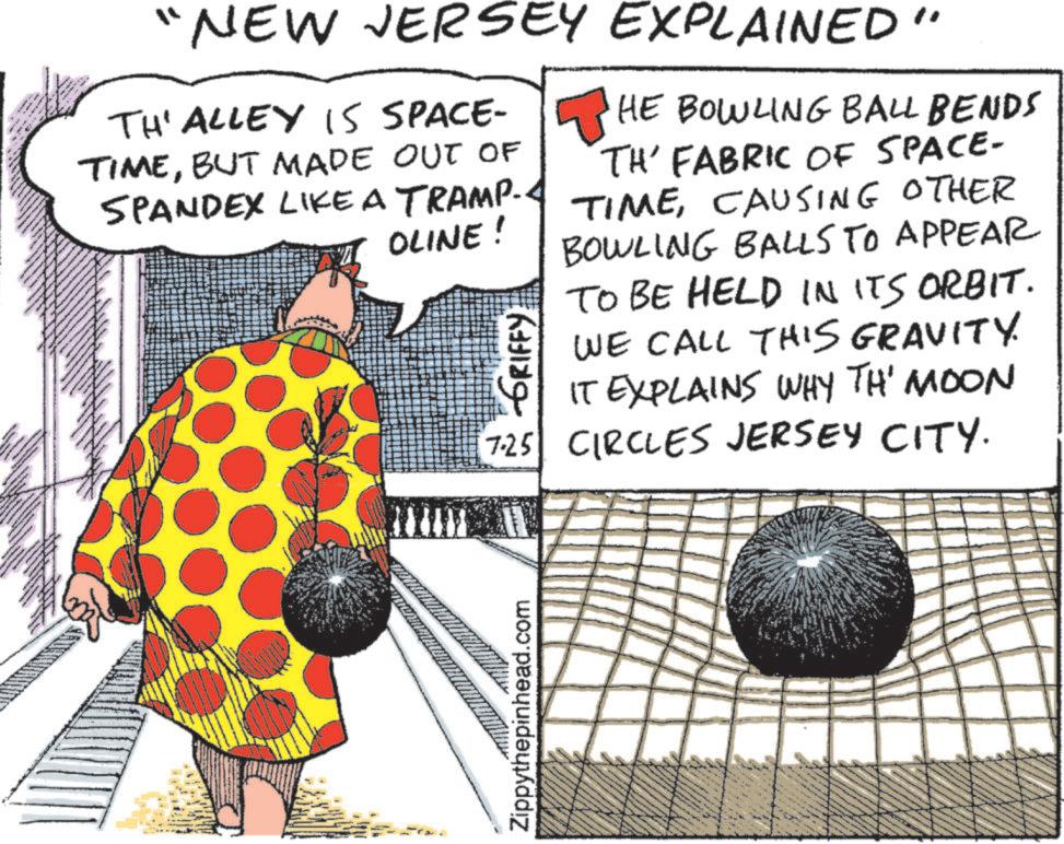 Graphics OCR: 770 "NEW JERSEY EXPLAINED" TH' ALLEY IS SPACE- TIMEBUT MADE OUT OF SPANDEX LIKE A TRAMP.. OLINE! HE BOWLING BALL BENDS TH' FABRIC OF SPACE- TIMECAUSING OTHER BOWLING BALLS TO APPEAR TO BE HELD IN ITS ORBIT. WE CALL THIS GRAVITY. IT EXPLAINS WHY TH' MOON 7.25 CIRCLES JERSEY CITY. GRIFFY Zippythepinhead.com 770 " NEW JERSEY EXPLAINED " TH ' ALLEY IS SPACE- TIMEBUT MADE OUT OF SPANDEX LIKE A TRAMP .. OLINE ! HE BOWLING BALL BENDS TH ' FABRIC OF SPACE- TIMECAUSING OTHER BOWLING BALLS TO APPEAR TO BE HELD IN ITS ORBIT . WE CALL THIS GRAVITY . IT EXPLAINS WHY TH ' MOON 7.25 CIRCLES JERSEY CITY . GRIFFY Zippythepinhead.com