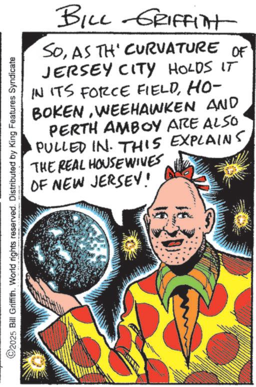 Fictional character OCR: ©2025 Bill Griffith. World rights reserved. Distributed by King Features Syndicate BILL GRIFFITt SOAS TH' CURVATURE OF JERSEY CITY HOLDS IT IN ITS FORCE FIELDHO- BOKENWEEHAWKEN AND PERTH AMBOY ARE ALSO PULLED IN. THIS EXPLAINS THE REAL HOUSEWIVES OF NEW JERSEY! © 2025 Bill Griffith . World rights reserved . Distributed by King Features Syndicate BILL GRIFFITt SOAS TH ' CURVATURE OF JERSEY CITY HOLDS IT IN ITS FORCE FIELDHO- BOKENWEEHAWKEN AND PERTH AMBOY ARE ALSO PULLED IN . THIS EXPLAINS THE REAL HOUSEWIVES OF NEW JERSEY !
