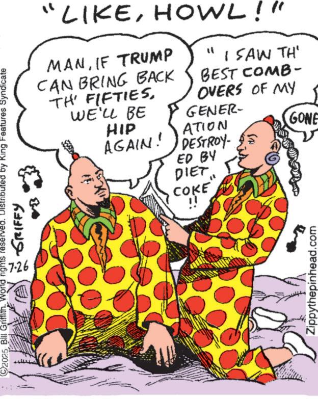 Fiction OCR: 2025 Bill Griffith. World rights reserved. Distributed by King Features Syndicate ??? ????? 7.26 "LIKEHOWL!" MANIF TRUMP CAN BRING BACK TH' FIFTIESWE'LL BE HIP AGAIN! " I SAW TH' BEST COMB- OVERS OF MY GENER- ATION DESTROY- ED BY DIET COKE GONE ii Zippythepinhead.com 2025 Bill Griffith . World rights reserved . Distributed by King Features Syndicate ??? ????? 7.26 " LIKEHOWL ! " MANIF TRUMP CAN BRING BACK TH ' FIFTIESWE'LL BE HIP AGAIN ! " I SAW TH ' BEST COMB- OVERS OF MY GENER- ATION DESTROY- ED BY DIET COKE GONE ii Zippythepinhead.com