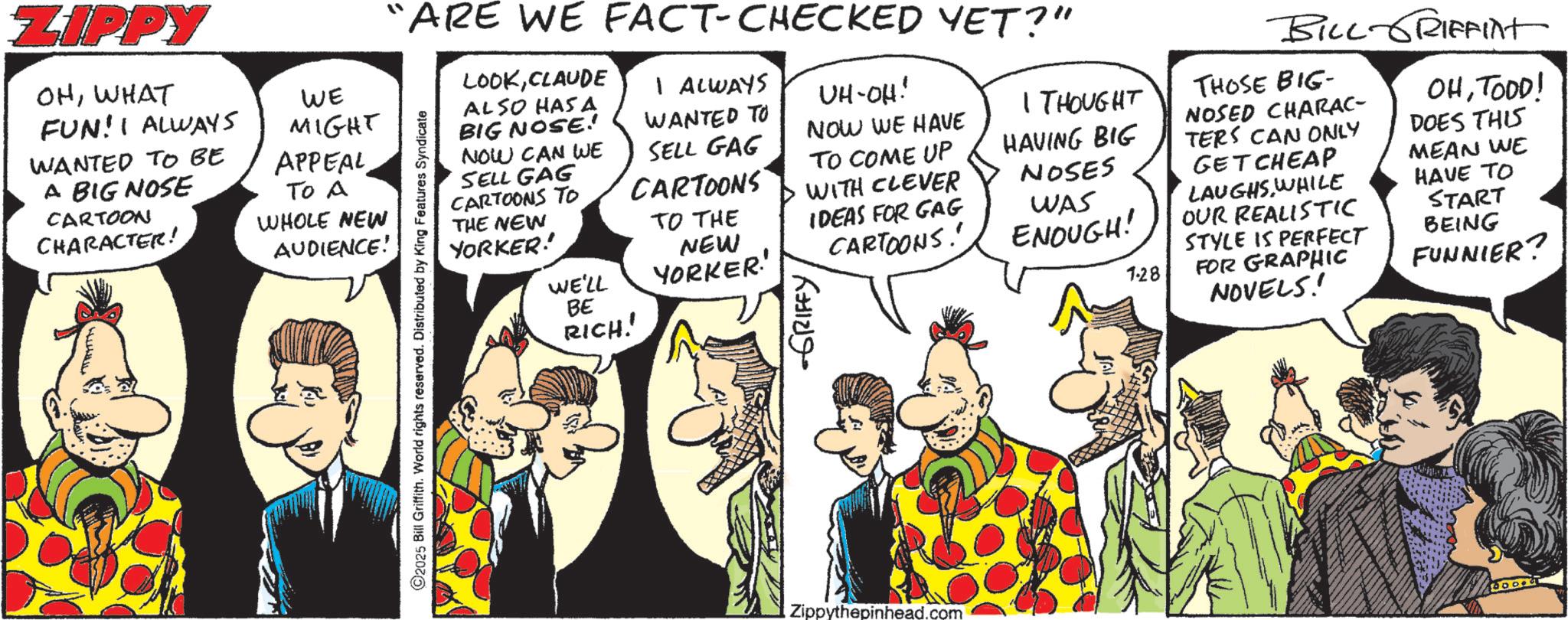 Animated cartoon OCR: ZIPPY OHWHAT FUN! I ALWAYS WANTED TO BE A BIG NOSE CARTOON CHARACTER! WE MIGHT APPEAL To A WHOLE NEW AUDIENCE! 2025 Bill Griffith. World rights reserved. Distributed by King Features Syndicate SELL GAG CARTOONS TO "ARE WE FACT-CHECKED YET?" LOOKCLAUDE ALSO HAS A BIG NOSE! NOW CAN WE I ALWAYS WANTED TO SELL GAG I THOUGHT CARTOONS UH-OH! NOW WE HAVE TO COME UP WITH CLEVER HAVING BIG NOSES THE NEW YORKER! TO THE IDEAS FOR GAG WE'LL NEW YORKER' CARTOONS. BE RICH!! GRIFFY WAS ENOUGH! 1.28 BILL-GRIFFInt THOSE BIG- NOSED CHARAC- TERS CAN ONLY GET CHEAP LAUGHS.WHILE OUR REALISTIC STYLE IS PERFECT FOR GRAPHIC NOVELS! OHTOOD! DOES THIS MEAN WE HAVE TO START BEING FUNNIER? Zippythepinhead.com ZIPPY OHWHAT FUN ! I ALWAYS WANTED TO BE A BIG NOSE CARTOON CHARACTER ! WE MIGHT APPEAL To A WHOLE NEW AUDIENCE ! 2025 Bill Griffith . World rights reserved . Distributed by King Features Syndicate SELL GAG CARTOONS TO " ARE WE FACT - CHECKED YET ? " LOOKCLAUDE ALSO HAS A BIG NOSE ! NOW CAN WE I ALWAYS WANTED TO SELL GAG I THOUGHT CARTOONS UH - OH ! NOW WE HAVE TO COME UP WITH CLEVER HAVING BIG NOSES THE NEW YORKER ! TO THE IDEAS FOR GAG WE'LL NEW YORKER ' CARTOONS . BE RICH !! GRIFFY WAS ENOUGH ! 1.28 BILL - GRIFFInt THOSE BIG- NOSED CHARAC- TERS CAN ONLY GET CHEAP LAUGHS.WHILE OUR REALISTIC STYLE IS PERFECT FOR GRAPHIC NOVELS ! OHTOOD ! DOES THIS MEAN WE HAVE TO START BEING FUNNIER ? Zippythepinhead.com