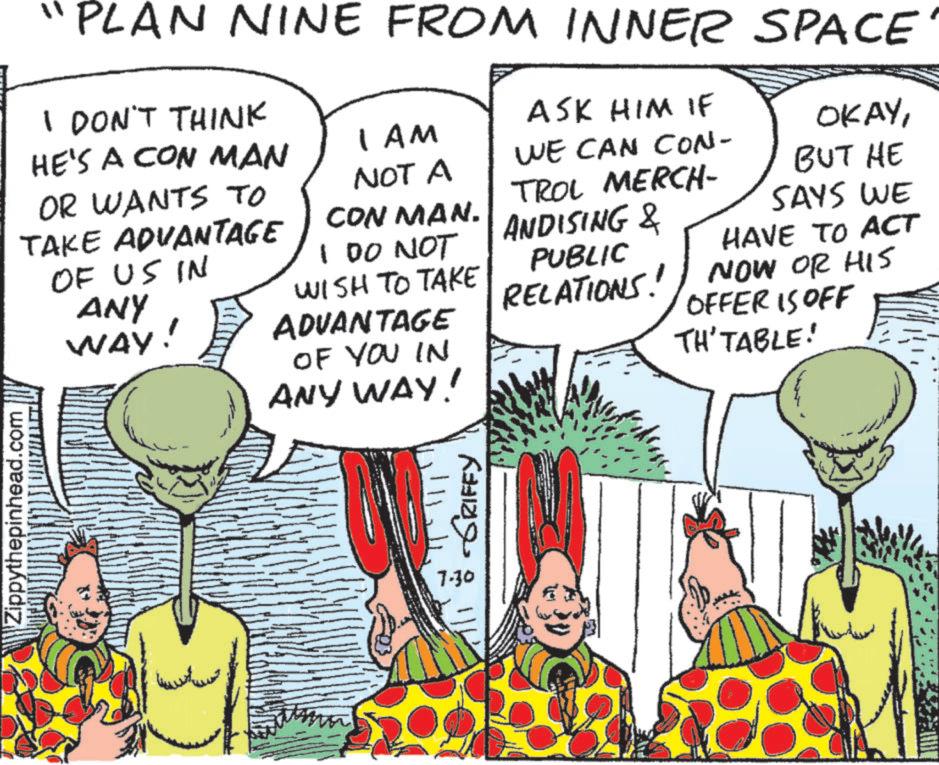 Fictional character OCR: Zippythepinhead.com I DON'T THINK HE'S A CON MAN 1 AM NOT A "PLAN NINE FROM INNER SPACE ASK HIM IF OKAYWE CAN CON- BUT HE TROL MERCH- SAYS WE OR WANTS TO TAKE ADVANTAGE OF US IN ANY WAY. CON MAN. 100 NOT WISH TO TAKE ADVANTAGE OF YOU IN ANY WAY! ANDISING & PUBLIC HAVE TO ACT RELATIONS! NOW OR HIS OFFER IS OFF TH' TABLE! ??? ?????? 7.30 GRIFFY Zippythepinhead.com I DON'T THINK HE'S A CON MAN 1 AM NOT A " PLAN NINE FROM INNER SPACE ASK HIM IF OKAYWE CAN CON- BUT HE TROL MERCH- SAYS WE OR WANTS TO TAKE ADVANTAGE OF US IN ANY WAY . CON MAN . 100 NOT WISH TO TAKE ADVANTAGE OF YOU IN ANY WAY ! ANDISING & PUBLIC HAVE TO ACT RELATIONS ! NOW OR HIS OFFER IS OFF TH ' TABLE ! ??? ?????? 7.30 GRIFFY