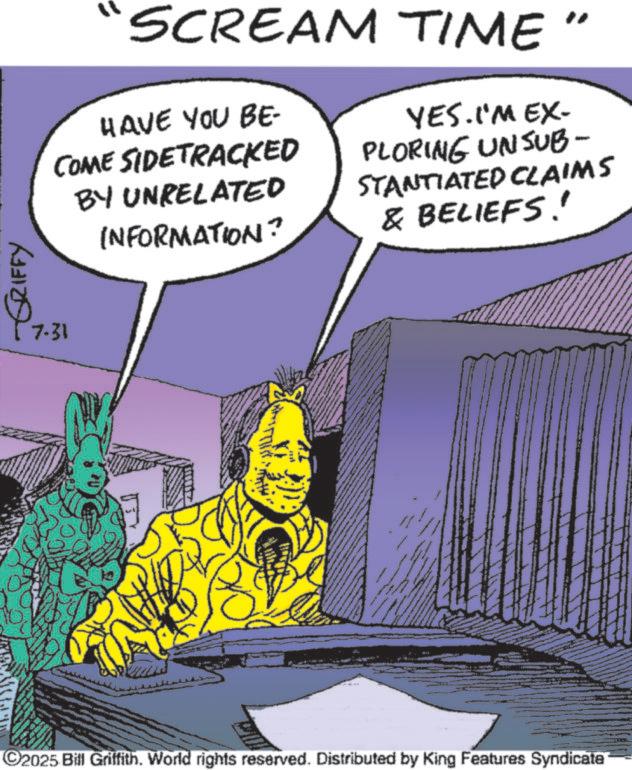 Graphic design OCR: GRIFFY 7.31 SCREAM TIME HAVE YOU BE- COME SIDETRACKED BY UNRELATED INFORMATION? YES. I'M EX- PLORING UNSUB- STANTIATED CLAIMS & BELIEFS!! C2025 Bill Griffith. World rights reserved. Distributed by King Features Syndicate GRIFFY 7.31 SCREAM TIME HAVE YOU BE- COME SIDETRACKED BY UNRELATED INFORMATION ? YES . I'M EX- PLORING UNSUB- STANTIATED CLAIMS & BELIEFS !! C2025 Bill Griffith . World rights reserved . Distributed by King Features Syndicate