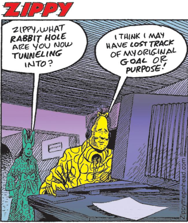 Graphic design OCR: ZIPPY ZIPPYWHAT RABBIT HOLE ARE YOU NOW TUNNELING INTO? I THINK I MAY HAVE LOST TRACK OF MY ORIGINAL GOAL OR PURPOSE! wwww wwww Zippythepinhead.com ZIPPY ZIPPYWHAT RABBIT HOLE ARE YOU NOW TUNNELING INTO ? I THINK I MAY HAVE LOST TRACK OF MY ORIGINAL GOAL OR PURPOSE ! wwww wwww Zippythepinhead.com