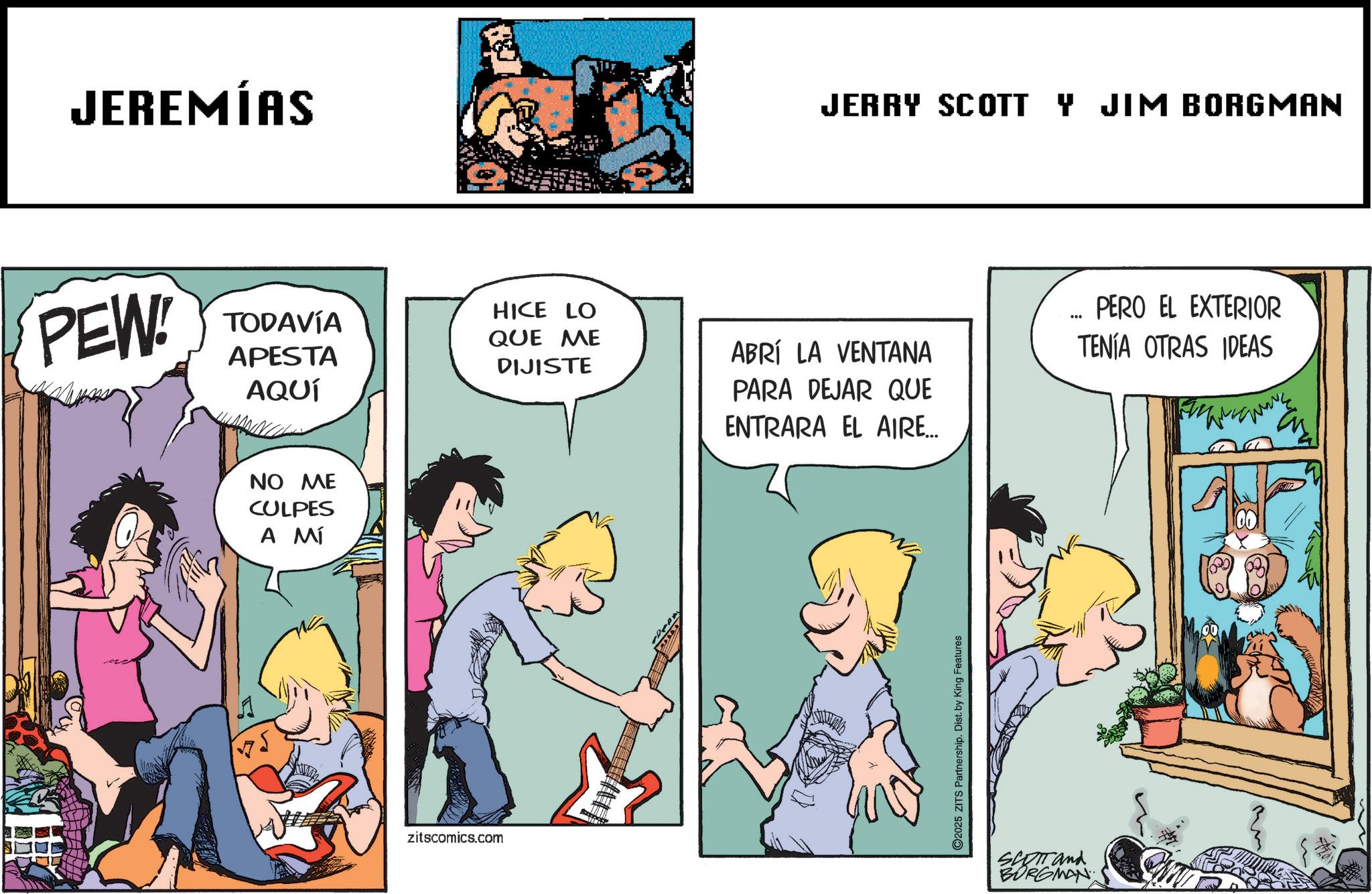 Animation OCR: JEREMÍAS PEW! TODAVÍA APESTA AQUÍ HICE LO QUE ME DIJISTE NO ME CULPES A MÍ zitscomics.com JERRY SCOTT Y JIM BORGMAN ABRÍ LA VENTANA PARA DEJAR QUE ENTRARA EL AIRE... PERO EL EXTERIOR TENÍA OTRAS IDEAS 2025 ZITS Partnership. Dist. by King Features SCOTT and BURGMAN JEREMÍAS PEW ! TODAVÍA APESTA AQUÍ HICE LO QUE ME DIJISTE NO ME CULPES A MÍ zitscomics.com JERRY SCOTT Y JIM BORGMAN ABRÍ LA VENTANA PARA DEJAR QUE ENTRARA EL AIRE ... PERO EL EXTERIOR TENÍA OTRAS IDEAS 2025 ZITS Partnership . Dist . by King Features SCOTT and BURGMAN