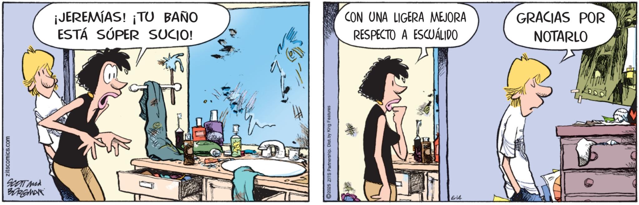 Publication OCR: zitscomics.com SCOTT and BORGMAN ¡JEREMIAS! ¡TU BAÑO ESTÁ SÚPER SUCIO! CON UNA LIGERA MEJORA RESPECTO A ESCUÁLIDO C2025 ZITS Partnership. Dist. by King Features 6-14 GRACIAS POR NOTARLO zitscomics.com SCOTT and BORGMAN ¡ JEREMIAS ! ¡ TU BAÑO ESTÁ SÚPER SUCIO ! CON UNA LIGERA MEJORA RESPECTO A ESCUÁLIDO C2025 ZITS Partnership . Dist . by King Features 6-14 GRACIAS POR NOTARLO