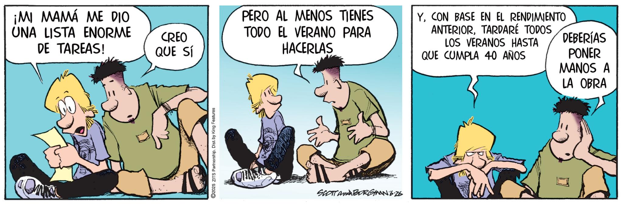 Fictional character OCR: ¡MI MAMÁ ME DIO UNA LISTA ENORME DE TAREAS! CREO QUE SÍ PERO AL MENOS TIENES TODO EL VERANO PARA HACERLAS 2025 ZITS Partnership. Dist. by King Features SCOTTAMA BORGINANG.26 YCON BASE EN EL RENDIMIENTO ANTERIORTARDARÉ TODOS LOS VERANOS HASTA QUE CUMPLA 40 AÑOS DEBERÍAS PONER MANOS A LA OBRA ¡ MI MAMÁ ME DIO UNA LISTA ENORME DE TAREAS ! CREO QUE SÍ PERO AL MENOS TIENES TODO EL VERANO PARA HACERLAS 2025 ZITS Partnership . Dist . by King Features SCOTTAMA BORGINANG.26 YCON BASE EN EL RENDIMIENTO ANTERIORTARDARÉ TODOS LOS VERANOS HASTA QUE CUMPLA 40 AÑOS DEBERÍAS PONER MANOS A LA OBRA