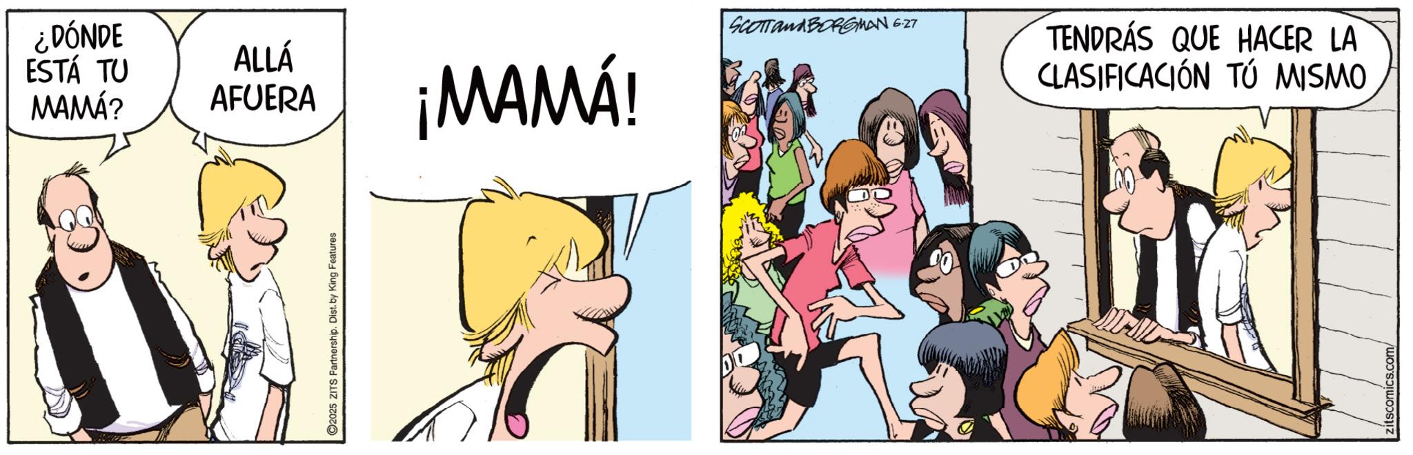 Animated cartoon OCR: ¿DÓNDE ESTÁ TU MAMÁ? 2025 ZITS Partnership. Dist. by King Features SCOTT and BORGMAN 6.27 ALLÁ AFUERA ¡MAMÁ! TENDRÁS QUE HACER LA CLASIFICACIÓN TÚ MISMO zitscomics.com ¿ DÓNDE ESTÁ TU MAMÁ ? 2025 ZITS Partnership . Dist . by King Features SCOTT and BORGMAN 6.27 ALLÁ AFUERA ¡ MAMÁ ! TENDRÁS QUE HACER LA CLASIFICACIÓN TÚ MISMO zitscomics.com