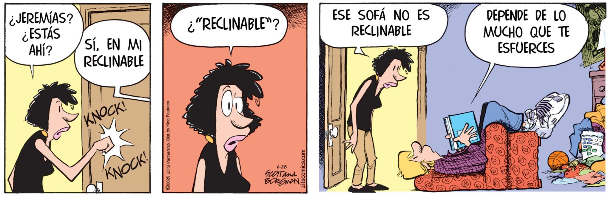 Fictional character OCR: ¿JEREMIAS? ¿ESTÁS AHÍ? SÍEN MI RECLINABLE KNOCK! KNOCK! 2025 ZITS Partnership. Dist. by King Features ¿"RECLINABLE"? ESE SOFÁ NO ES RECLINABLE 6.28 SCOTTand BORGMAN zitscomics.com DEPENDE DE LO MUCHO QUE TE ESFUERCES ¿ JEREMIAS ? ¿ ESTÁS AHÍ ? SÍEN MI RECLINABLE KNOCK ! KNOCK ! 2025 ZITS Partnership . Dist . by King Features ¿ " RECLINABLE " ? ESE SOFÁ NO ES RECLINABLE 6.28 SCOTTand BORGMAN zitscomics.com DEPENDE DE LO MUCHO QUE TE ESFUERCES