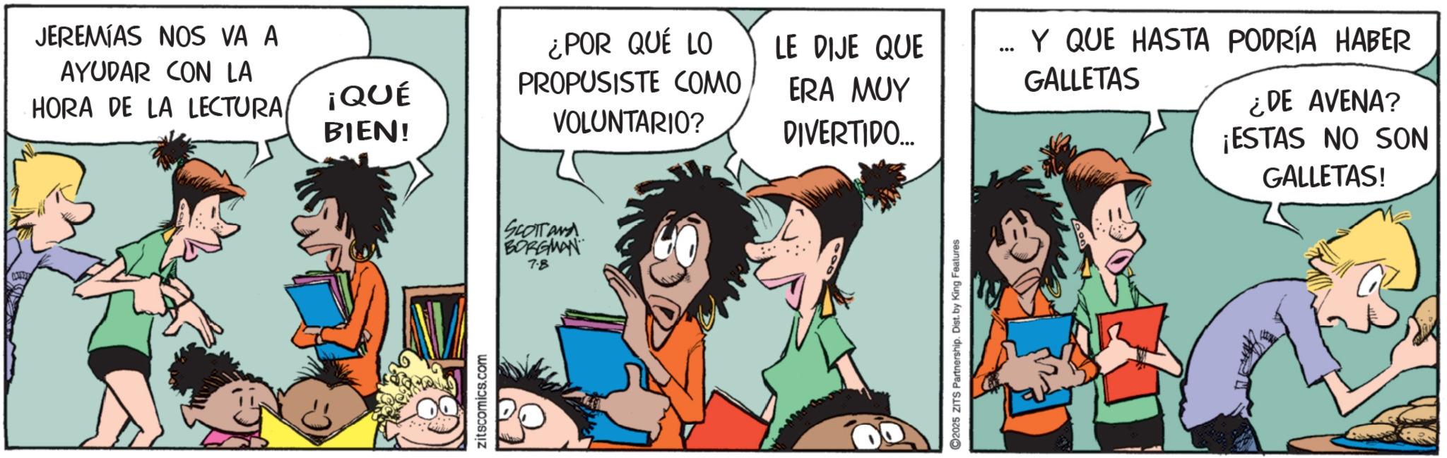 Animated cartoon OCR: JEREMIAS NOS VA A AYUDAR CON LA HORA DE LA LECTURA ¡QUÉ BIEN! Zitscomics.com ¿POR QUÉ LO PROPUSISTE COMO VOLUNTARIO? SCOTT AND BORGMAN 7.8 LE DIJE QUE ... ERA MUY DIVERTIDO.... 2025 ZITS Partnership. Dist. by King Features Y QUE HASTA PODRÍA HABER GALLETAS ¿DE AVENA? ¡ESTAS NO SON GALLETAS! JEREMIAS NOS VA A AYUDAR CON LA HORA DE LA LECTURA ¡ QUÉ BIEN ! Zitscomics.com ¿ POR QUÉ LO PROPUSISTE COMO VOLUNTARIO ? SCOTT AND BORGMAN 7.8 LE DIJE QUE ... ERA MUY DIVERTIDO .... 2025 ZITS Partnership . Dist . by King Features Y QUE HASTA PODRÍA HABER GALLETAS ¿ DE AVENA ? ¡ ESTAS NO SON GALLETAS !