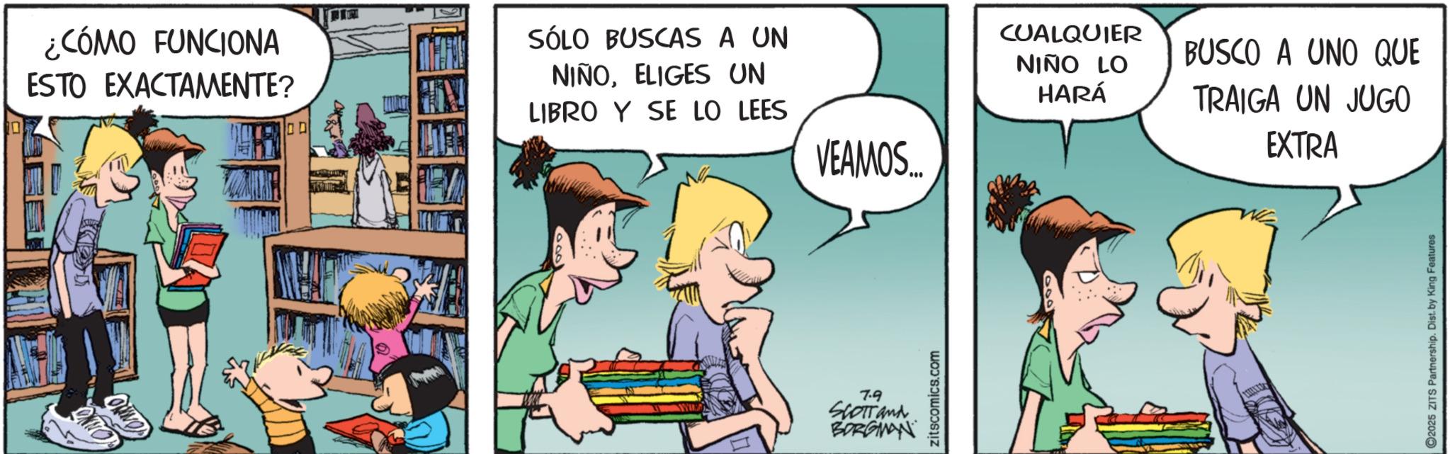 Publication OCR: CONNO ¿CÓMO FUNCIONA ESTO EXACTAMENTE? ? 10 SÓLO BUSCAS A UN NIÑOELIGES UN LIBRO Y SE LO LEES VEAMOS... 7.9 SCOTT and BORGMAN zitscomics.com CUALQUIER NIÑO LO HARÁ BUSCO A UNO QUE TRAIGA UN JUGO EXTRA 2025 ZITS Partnership. Dist. by King Features CONNO ¿ CÓMO FUNCIONA ESTO EXACTAMENTE ? ? 10 SÓLO BUSCAS A UN NIÑOELIGES UN LIBRO Y SE LO LEES VEAMOS ... 7.9 SCOTT and BORGMAN zitscomics.com CUALQUIER NIÑO LO HARÁ BUSCO A UNO QUE TRAIGA UN JUGO EXTRA 2025 ZITS Partnership . Dist . by King Features