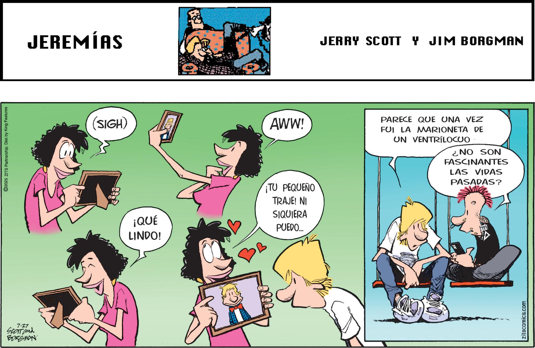 Graphics OCR: 7.27 SCOTT and BORGMAN O2025 ZITS Partnership. Dist. by King Features JEREMÍAS (SIGH) AWW! ¡QUÉ LINDO! TU PEQUEÑO TRAJE! NI SIQUIERA PUEDO... JERRY SCOTT Y JIM BORGMAN PARECE QUE UNA VEZ FUI LA MARIONETA DE UN VENTRILOCUO ¿NO SON FASCINANTES LAS VIDAS PASADAS? zitscomics.com 7.27 SCOTT and BORGMAN O2025 ZITS Partnership . Dist . by King Features JEREMÍAS ( SIGH ) AWW ! ¡ QUÉ LINDO ! TU PEQUEÑO TRAJE ! NI SIQUIERA PUEDO ... JERRY SCOTT Y JIM BORGMAN PARECE QUE UNA VEZ FUI LA MARIONETA DE UN VENTRILOCUO ¿ NO SON FASCINANTES LAS VIDAS PASADAS ? zitscomics.com