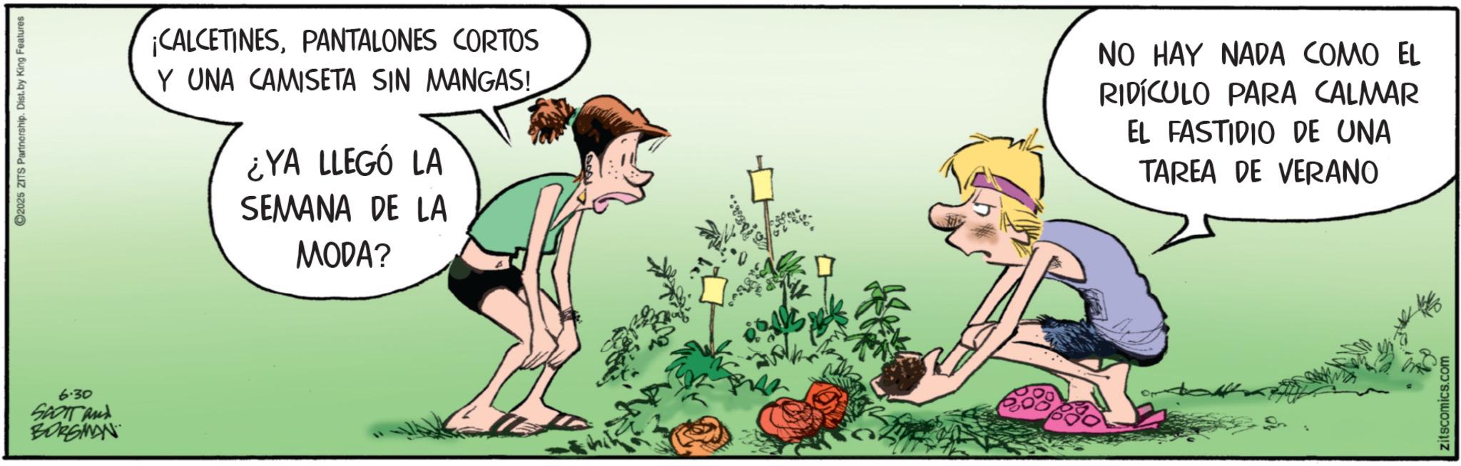 Foot OCR: 6.30 SCOTT and BORGINAN 2025 ZITS Partnership. Dist. by King Features ¡CALCETINESPANTALONES CORTOS Y UNA CAMISETA SIN MANGAS! ¿YA LLEGÓ LA SEMANA DE LA MODA? NO HAY NADA COMO EL RIDÍCULO PARA CALMAR EL FASTIDIO DE UNA TAREA DE VERANO zitscomics.com 6.30 SCOTT and BORGINAN 2025 ZITS Partnership . Dist . by King Features ¡ CALCETINESPANTALONES CORTOS Y UNA CAMISETA SIN MANGAS ! ¿ YA LLEGÓ LA SEMANA DE LA MODA ? NO HAY NADA COMO EL RIDÍCULO PARA CALMAR EL FASTIDIO DE UNA TAREA DE VERANO zitscomics.com