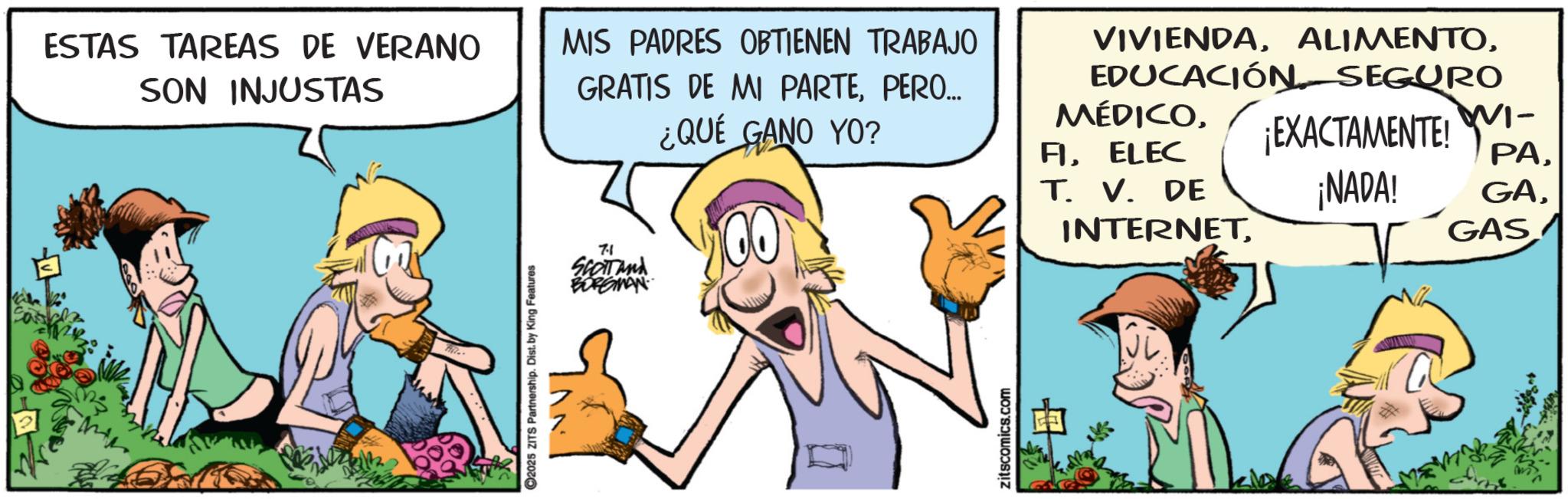 Publication OCR: 2025 ZITS Partnership. Dist. by King Features 71 SCOTTand BORGMAN ESTAS TAREAS DE VERANO SON INJUSTAS MIS PADRES OBTIENEN TRABAJO GRATIS DE MI PARTEPERO... ¿QUÉ GANO YO? VIVIENDAEDUCACIÓN SEGURO MÉDICOELEC T. V. DE INTERNET¡EXACTAMENTE!! ??GAS zitscomics.com 2025 ZITS Partnership . Dist . by King Features 71 SCOTTand BORGMAN ESTAS TAREAS DE VERANO SON INJUSTAS MIS PADRES OBTIENEN TRABAJO GRATIS DE MI PARTEPERO ... ¿ QUÉ GANO YO ? VIVIENDAEDUCACIÓN SEGURO MÉDICOELEC T. V. DE INTERNET¡ EXACTAMENTE !! ??¡ NADA ! GAGAS zitscomics.com
