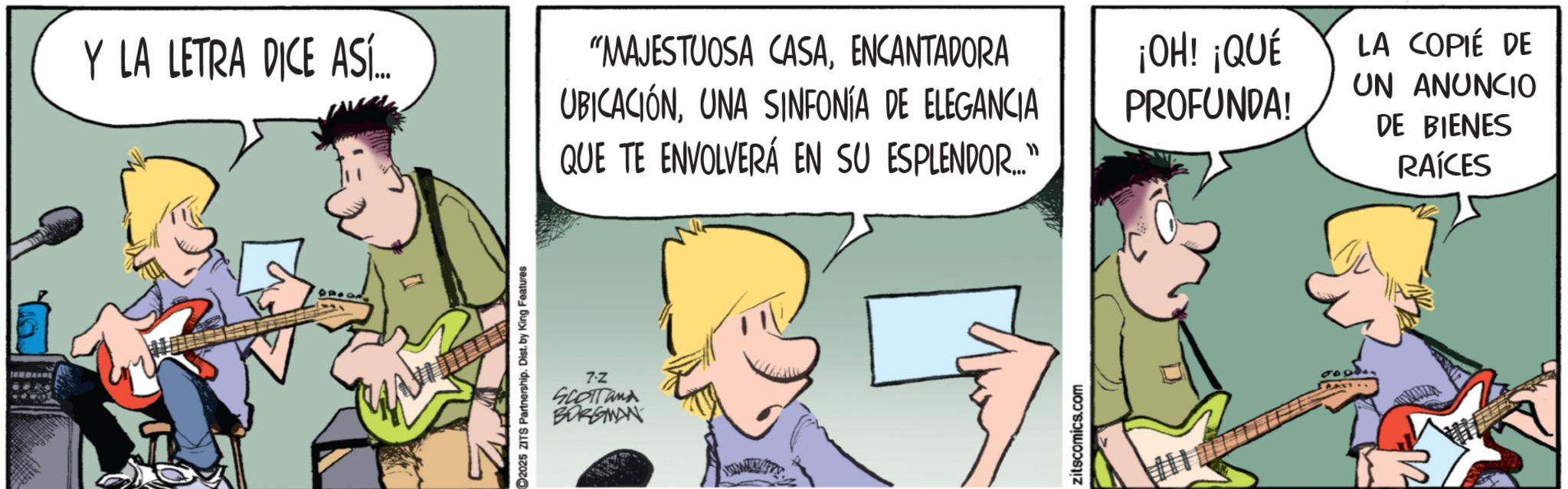 Band plays OCR: Y LA LETRA DICE ASÍ... 2025 ZITS Partnership. Dist. by King Features 7-Z SCOTT and BORGMAN "MAJESTUOSA CASAENCANTADORA UBICACIÓNUNA SINFONÍA DE ELEGANCIA QUE TE ENVOLVERÁ EN SU ESPLENDOR..." zitscomics.com ¡OH! ¡QUÉ PROFUNDA! LA COPIÉ DE UN ANUNCIO DE BIENES RAÍCES Y LA LETRA DICE ASÍ ... 2025 ZITS Partnership . Dist . by King Features 7 - Z SCOTT and BORGMAN " MAJESTUOSA CASAENCANTADORA UBICACIÓNUNA SINFONÍA DE ELEGANCIA QUE TE ENVOLVERÁ EN SU ESPLENDOR ... " zitscomics.com ¡ OH ! ¡ QUÉ PROFUNDA ! LA COPIÉ DE UN ANUNCIO DE BIENES RAÍCES