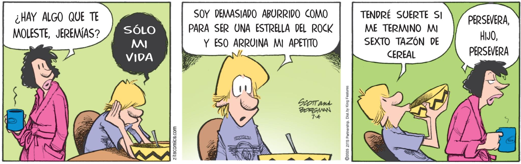 Publication OCR: ¿HAY ALGO QUE TE MOLESTEJEREMIAS? SÓLO MI VIDA zitscomics.com SOY DEMASIADO ABURRIDO COMO PARA SER UNA ESTRELLA DEL ROCK Y ESO ARRUINA MI APETITO SCOTT and BORGMAN 7.4 2025 ZITS Partnership. Dist. by King Features TENDRÉ SUERTE SI PERSEVERAME TERMINO MI SEXTO TAZÓN DE CEREAL HIJOPERSEVERA ¿ HAY ALGO QUE TE MOLESTEJEREMIAS ? SÓLO MI VIDA zitscomics.com SOY DEMASIADO ABURRIDO COMO PARA SER UNA ESTRELLA DEL ROCK Y ESO ARRUINA MI APETITO SCOTT and BORGMAN 7.4 2025 ZITS Partnership . Dist . by King Features TENDRÉ SUERTE SI PERSEVERAME TERMINO MI SEXTO TAZÓN DE CEREAL HIJO