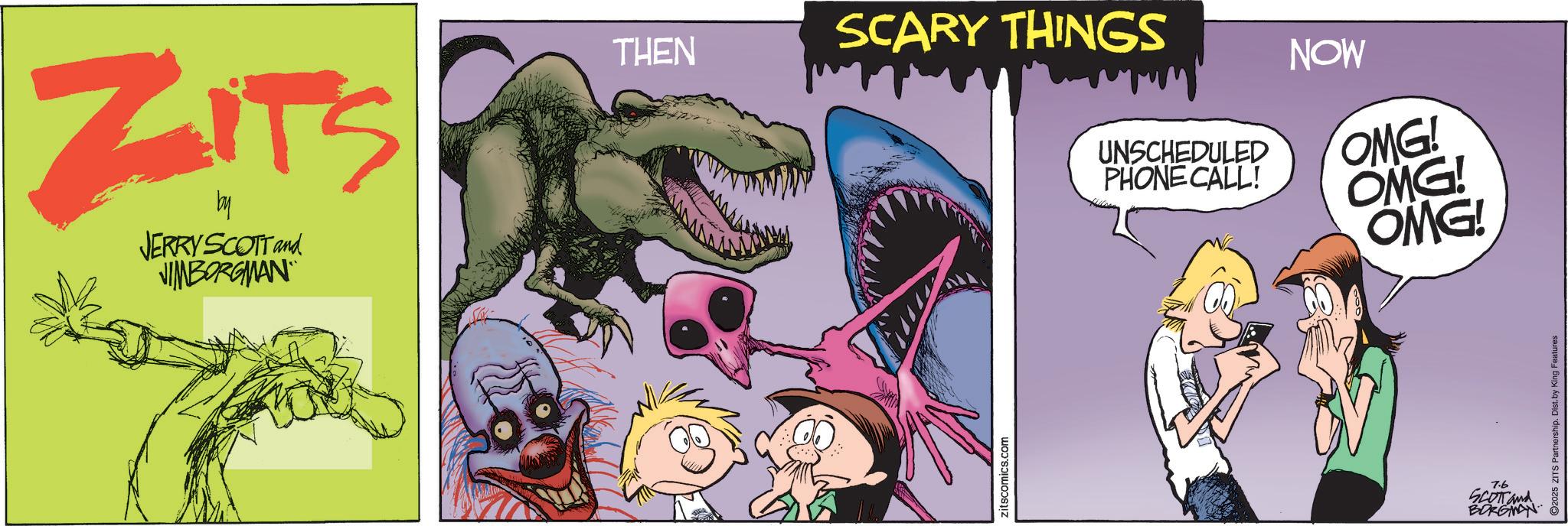 Publication OCR: ZITS by JERRY SCOTT and JIMBORGMAN THEN SCARY THINGS zitscomics.com UNSCHEDULED PHONE CALL! NOW OMG! OMG! OMG! 7.6 SCOTT and BORGMAN ©2025 ZITS Partnership. Dist. by King Features ZITS by JERRY SCOTT and JIMBORGMAN THEN SCARY THINGS zitscomics.com UNSCHEDULED PHONE CALL ! NOW OMG ! OMG ! OMG ! 7.6 SCOTT and BORGMAN © 2025 ZITS Partnership . Dist . by King Features