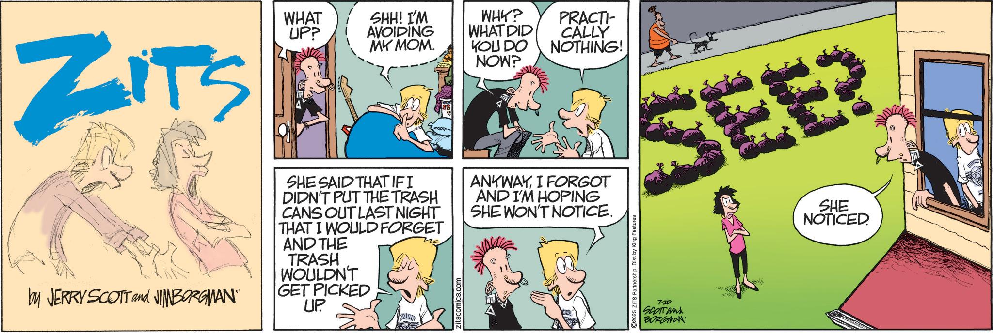 Fictional character OCR: ZITS by JERRY SCOTT and JIMBORGMAN" WHAT UP? SHH! I'M AVOIDING WHY? PRACTI- WHAT DID CALLY MY MOM. KOU DO NOW? NOTHING! SHE SAID THATIFI DIDN'T PUT THE TRASH CANS OUT LAST NIGHT THAT I WOULD FORGET AND THE TRASH WOULDN'T GET PICKED UP zitscomics.com ANYWAYI FORGOT AND I'M HOPING SHE WON'T NOTICE. SEE? ©2025 ZITS Partnership. Dist. by King Features 7-ZD SCOTTAND BORGMAN SHE NOTICED ZITS by JERRY SCOTT and JIMBORGMAN " WHAT UP ? SHH ! I'M AVOIDING WHY ? PRACTI- WHAT DID CALLY MY MOM . KOU DO NOW ? NOTHING ! SHE SAID THATIFI DIDN'T PUT THE TRASH CANS OUT LAST NIGHT THAT I WOULD FORGET AND THE TRASH WOULDN'T GET PICKED UP zitscomics.com ANYWAYI FORGOT AND I'M HOPING SHE WON'T NOTICE . SEE ? © 2025 ZITS Partnership . Dist . by King Features 7 - ZD SCOTTAND BORGMAN SHE NOTICED
