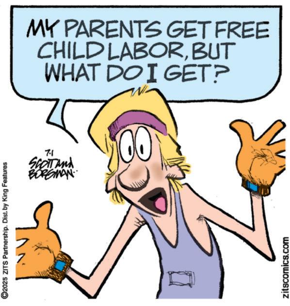 Fiction OCR: ©2025 ZITS Partnership. Dist. by King Features 7.1 SCOTT and BORGMAN MY PARENTS GET FREE CHILD LABORBUT WHAT DO I GET? zitscomics.com © 2025 ZITS Partnership . Dist . by King Features 7.1 SCOTT and BORGMAN MY PARENTS GET FREE CHILD LABORBUT WHAT DO I GET ? zitscomics.com
