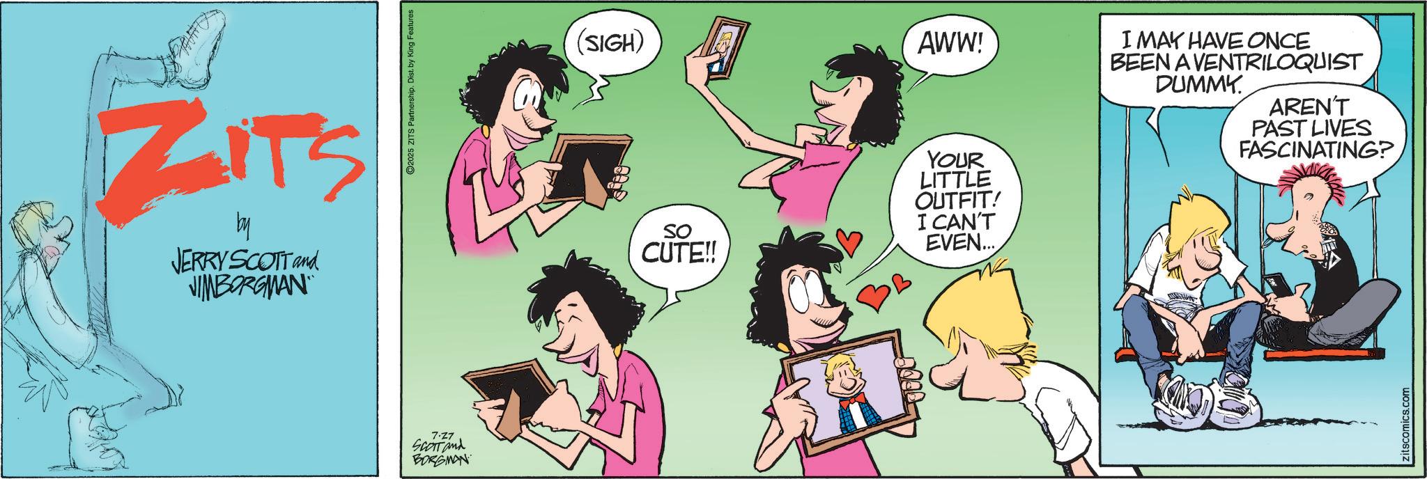 Comic book OCR: ZITS by JERRY SCOTT and JIMBORGMAN 7.27 SCOTT and BORGMAN ©2025 ZITS Partnership. Dist. by King Features (SIGH) AWW! SO CUTE!! YOUR LITTLE OUTFIT! I CAN'T EVEN... I MAY HAVE ONCE BEEN A VENTRILOQUIST DUMMY. AREN'T PAST LIVES FASCINATING? zitscomics.com ZITS by JERRY SCOTT and JIMBORGMAN 7.27 SCOTT and BORGMAN © 2025 ZITS Partnership . Dist . by King Features ( SIGH ) AWW ! SO CUTE !! YOUR LITTLE OUTFIT ! I CAN'T EVEN ... I MAY HAVE ONCE BEEN A VENTRILOQUIST DUMMY . AREN'T PAST LIVES FASCINATING ? zitscomics.com