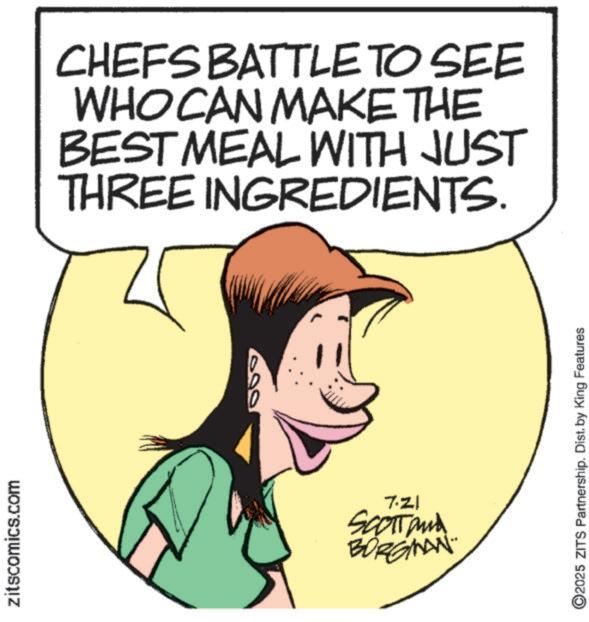 Comic book OCR: zitscomics.com CHEFS BATTLE TO SEE WHO CAN MAKE THE BEST MEAL WITH JUST THREE INGREDIENTS. 7.Z1 SCOTTand BORGMAN 02025 ZITS Partnership. Dist. by King Features zitscomics.com CHEFS BATTLE TO SEE WHO CAN MAKE THE BEST MEAL WITH JUST THREE INGREDIENTS . 7.Z1 SCOTTand BORGMAN 02025 ZITS Partnership . Dist . by King Features