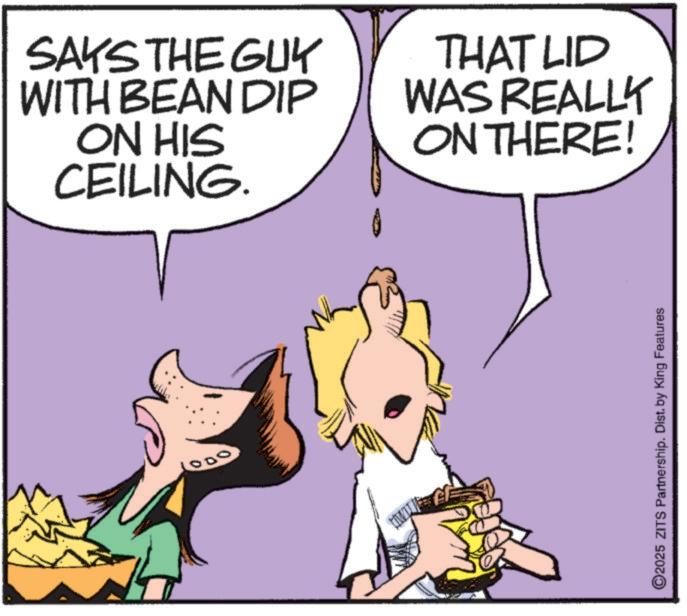 Happiness OCR: SAKS THE GUY WITH BEAN DIP ON HIS CEILING. THAT LID WAS REALLY ON THERE! 1000 2025 ZITS Partnership. Dist. by King Features SAKS THE GUY WITH BEAN DIP ON HIS CEILING . THAT LID WAS REALLY ON THERE ! 1000 2025 ZITS Partnership . Dist . by King Features