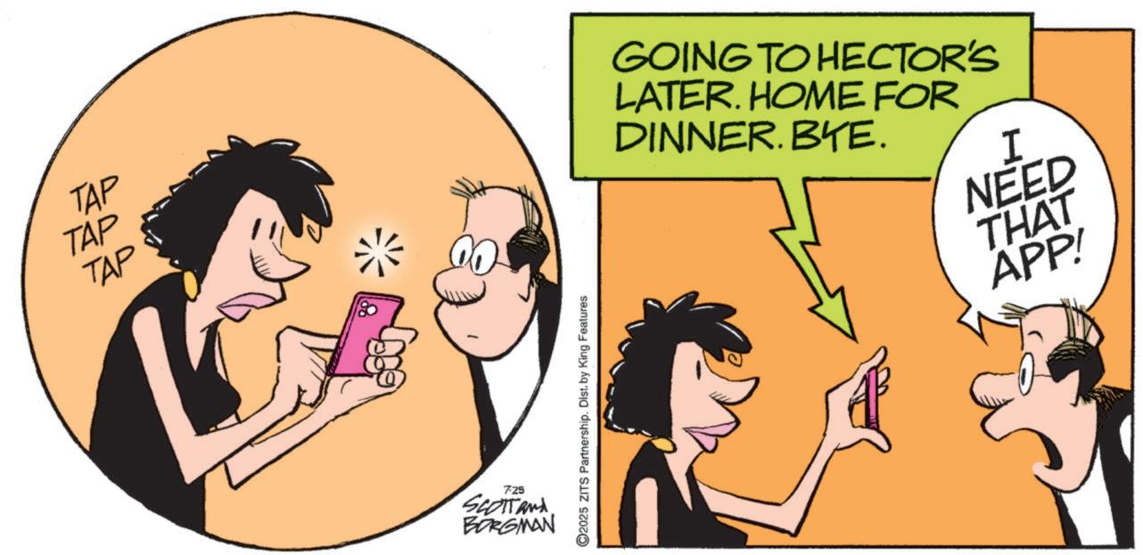 Comic book OCR: TAP TAP TAP 725 SCOTTAN BORGMAN ©2025 ZITS Partnership. Dist. by King Features GOING TO HECTOR'S LATER. HOME FOR DINNER. BYE. I NEED THAT APP! TAP TAP TAP 725 SCOTTAN BORGMAN © 2025 ZITS Partnership . Dist . by King Features GOING TO HECTOR'S LATER . HOME FOR DINNER . BYE . I NEED THAT APP !