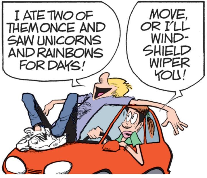 Laughter OCR: I ATE TWO OF THEM ONCE AND SAW UNICORNS AND RAINBOWS FOR DAYS! MOVEOR I'LL WIND- SHIELD WIPER YOU! NO I ATE TWO OF THEM ONCE AND SAW UNICORNS AND RAINBOWS FOR DAYS ! MOVEOR I'LL WIND- SHIELD WIPER YOU ! NO