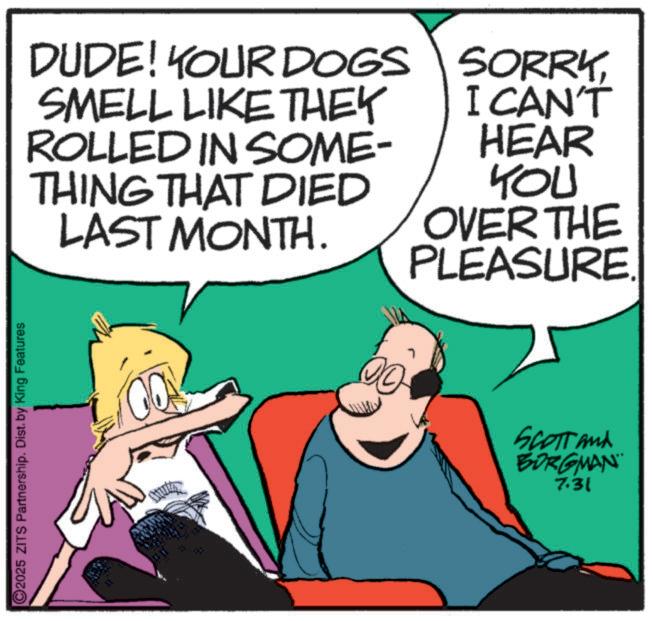 Animated cartoon OCR: 2025 ZITS Partnership. Dist. by King Features DUDE! YOUR DOGS SMELL LIKE THEY ROLLED IN SOME- THING THAT DIED LAST MONTH. thuth 00- SORRYI CAN'T HEAR YOU OVER THE PLEASURE. Scott and BORGMAN 7.31 2025 ZITS Partnership . Dist . by King Features DUDE ! YOUR DOGS SMELL LIKE THEY ROLLED IN SOME- THING THAT DIED LAST MONTH . thuth 00- SORRYI CAN'T HEAR YOU OVER THE PLEASURE . Scott and BORGMAN 7.31