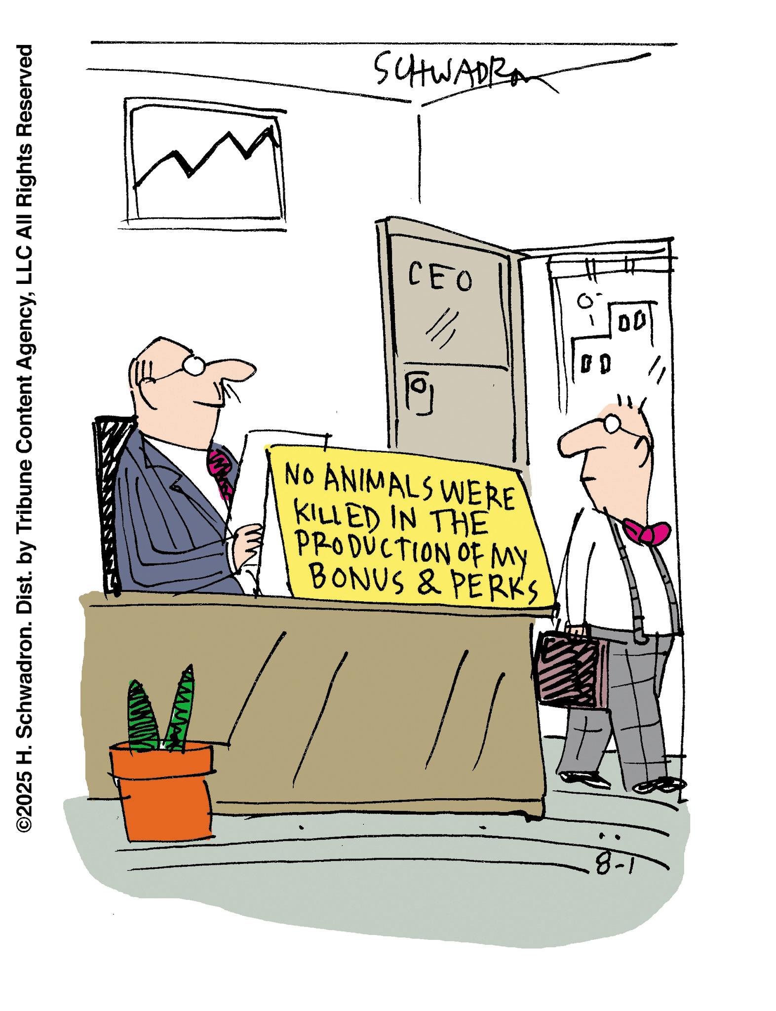 Graphics OCR: ©2025 H. Schwadron. Dist. by Tribune Content AgencyLLC All Rights Reserved SCHWADR CEO NO ANIMALS WERE KILLED IN THE PRODUCTION OF MY BONUS & PERK'S © 2025 H. Schwadron . Dist . by Tribune Content AgencyLLC All Rights Reserved SCHWADR CEO NO ANIMALS WERE KILLED IN THE PRODUCTION OF MY BONUS & PERK'S