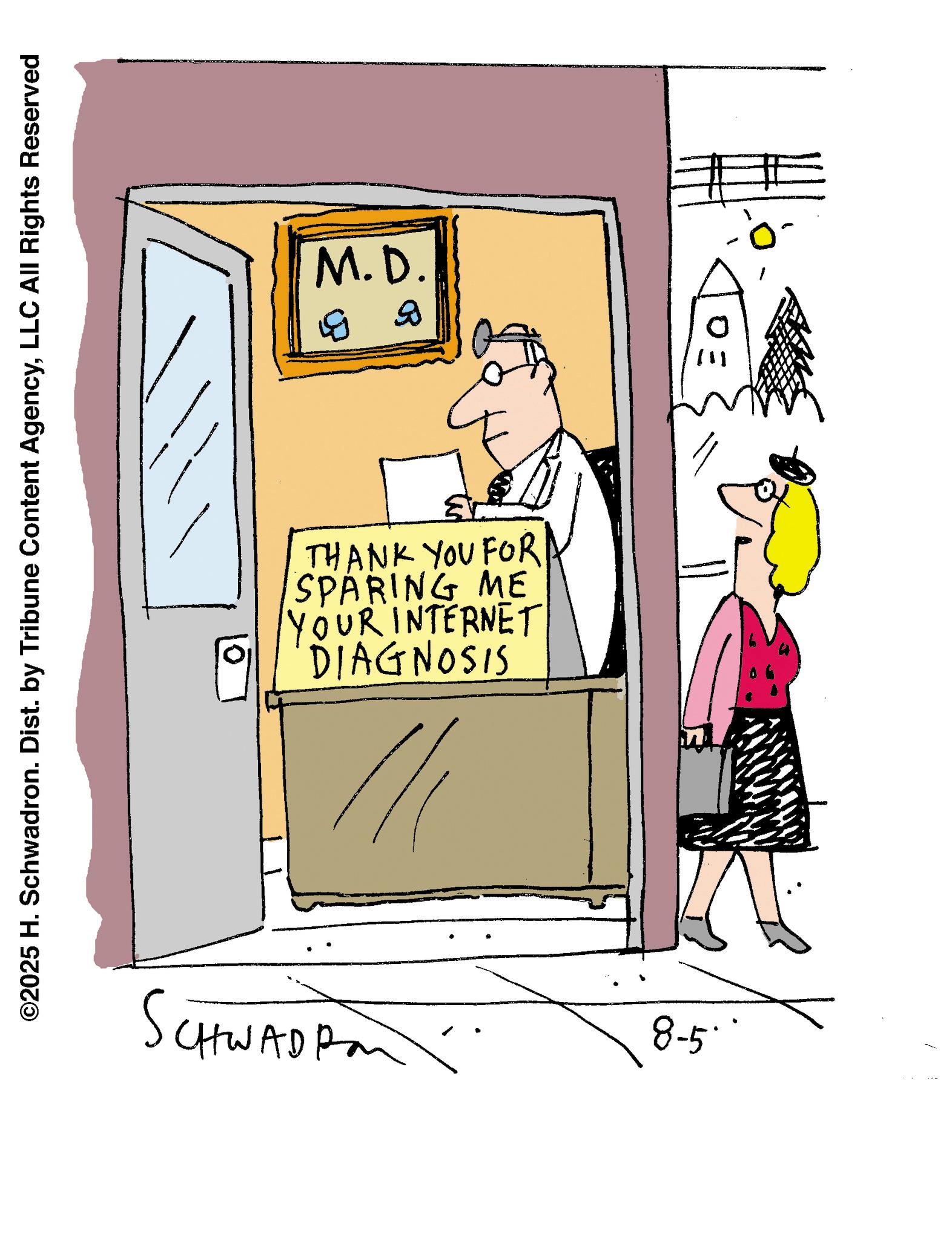 Fiction OCR: M.D. B B ©2025 H. Schwadron. Dist. by Tribune Content AgencyLLC All Rights Reserved DE THANK YOU FOR SPARING ME YOUR INTERNET DIAGNOSIS 0 CHWAD Pan 8-5° M.D. B B © 2025 H. Schwadron . Dist . by Tribune Content AgencyLLC All Rights Reserved DE THANK YOU FOR SPARING ME YOUR INTERNET DIAGNOSIS 0 CHWAD Pan 8-5 °