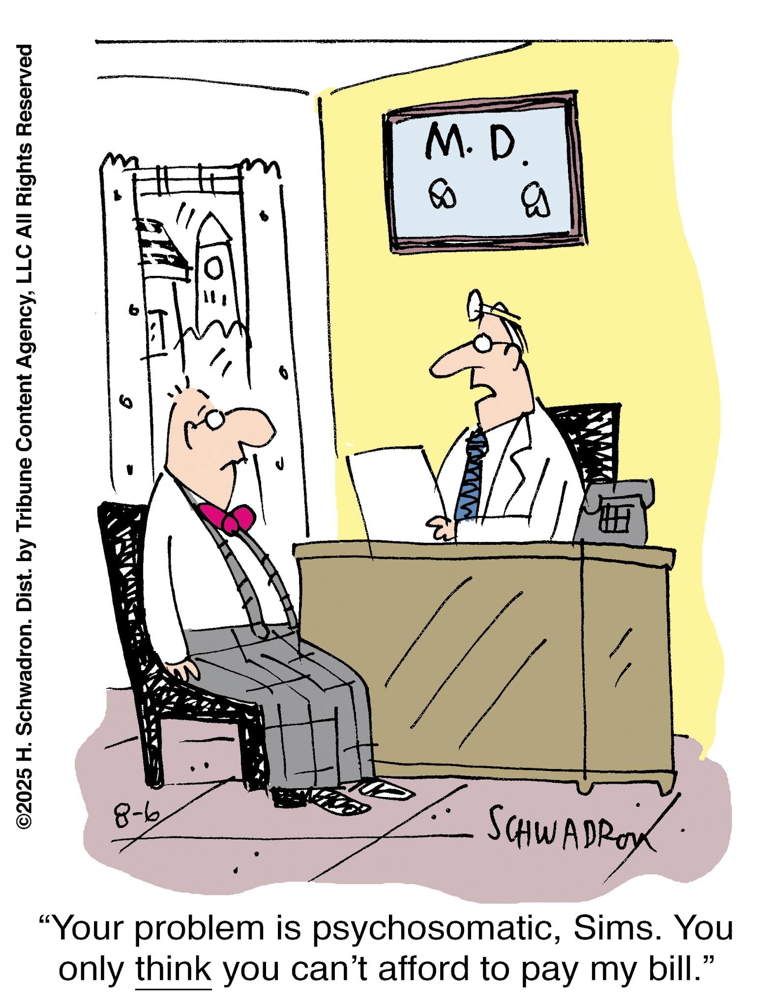 Fiction OCR: ©2025 H. Schwadron. Dist. by Tribune Content AgencyLLC All Rights Reserved M.D. 80 www B 9-8 SCHWADROY "Your problem is psychosomaticSims. You only think you can't afford to pay my bill." © 2025 H. Schwadron . Dist . by Tribune Content AgencyLLC All Rights Reserved M.D. 80 www B 9-8 SCHWADROY " Your problem is psychosomaticSims . You only think you can't afford to pay my bill . "