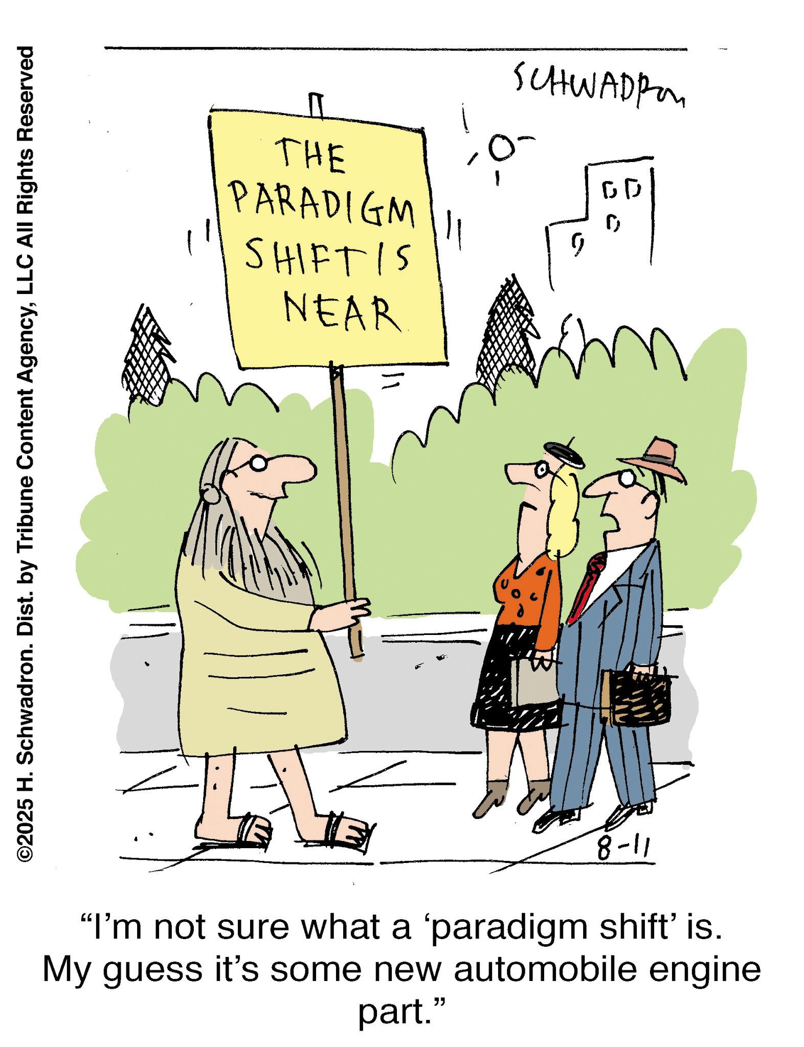 Pleased OCR: ©2025 H. Schwadron. Dist. by Tribune Content AgencyLLC All Rights Reserved U THE PARADIGM SHIFT IS NEAR "I'm not sure what a 'paradigm shift' is. My guess it's some new automobile engine part." 11-8 ? 11 ? m SCHWADI J © 2025 H. Schwadron . Dist . by Tribune Content AgencyLLC All Rights Reserved U THE PARADIGM SHIFT IS NEAR " I'm not sure what a ' paradigm shift ' is . My guess it's some new automobile engine part . " 11-8 ? 11 ? m SCHWADI J
