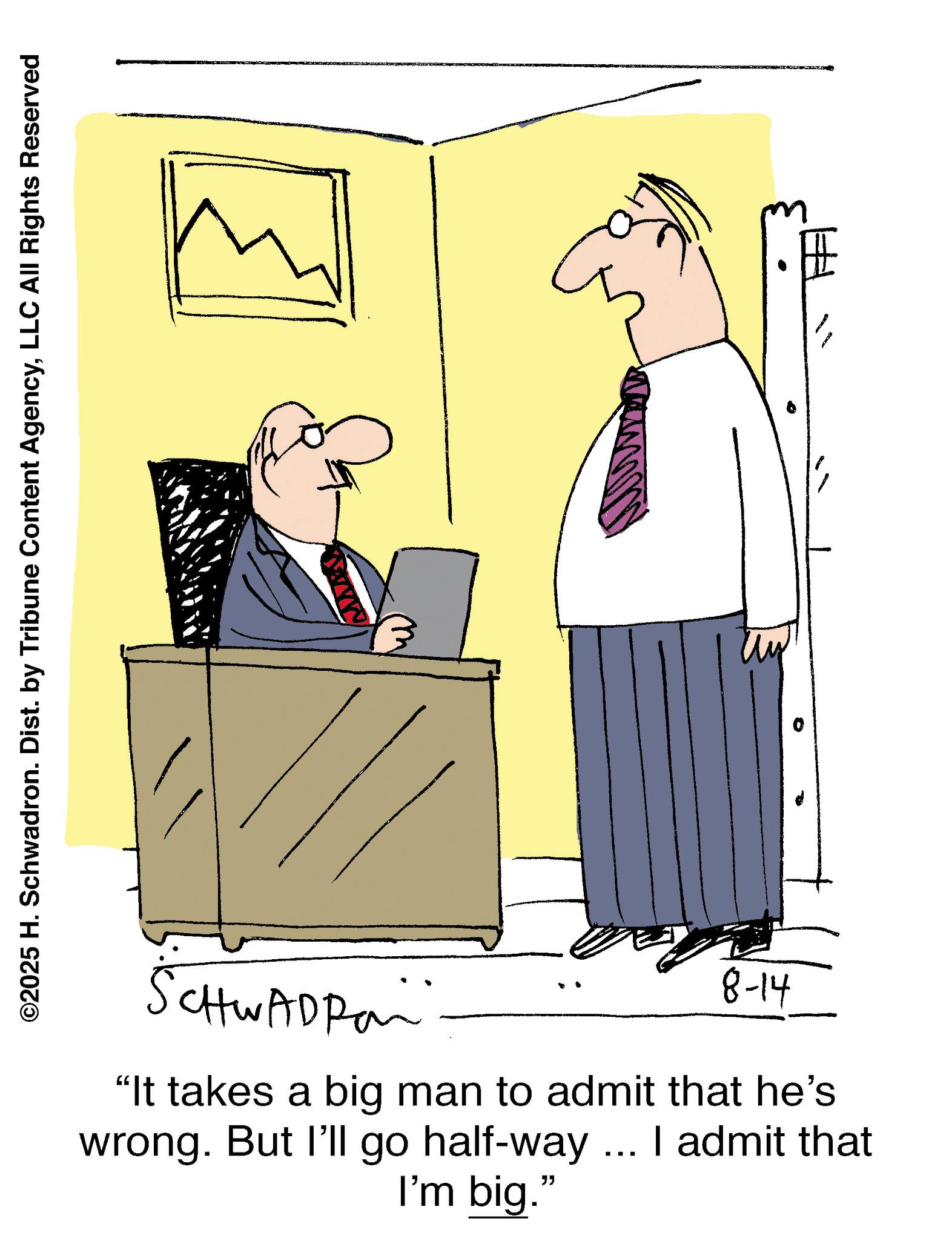 Photo caption OCR: ©2025 H. Schwadron. Dist. by Tribune Content AgencyLLC All Rights Reserved CHWADRO "It takes a big man to admit that he's wrong. But I'll go half-way ... I admit that I'm big." 8-14 © 2025 H. Schwadron . Dist . by Tribune Content AgencyLLC All Rights Reserved CHWADRO " It takes a big man to admit that he's wrong . But I'll go half - way ... I admit that I'm big . " 8-14