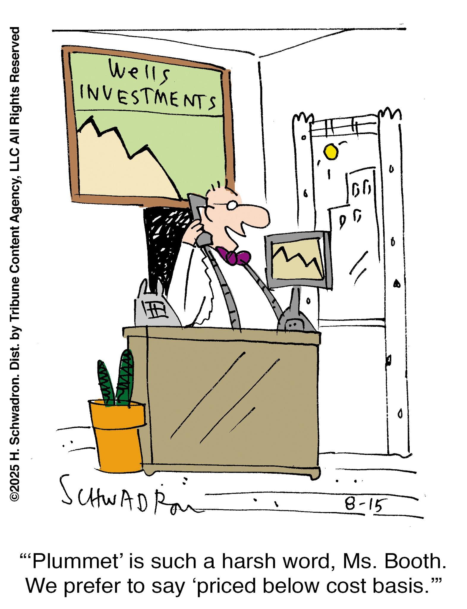 Animation OCR: ©2025 H. Schwadron. Dist. by Tribune Content AgencyLLC All Rights Reserved Wells INVESTMENTS www 66 SCHWADRai 8-15 "Plummet' is such a harsh wordMs. Booth. We prefer to say 'priced below cost basis.""" © 2025 H. Schwadron . Dist . by Tribune Content AgencyLLC All Rights Reserved Wells INVESTMENTS www 66 SCHWADRai 8-15 " Plummet ' is such a harsh wordMs. Booth . We prefer to say ' priced below cost basis . " " "